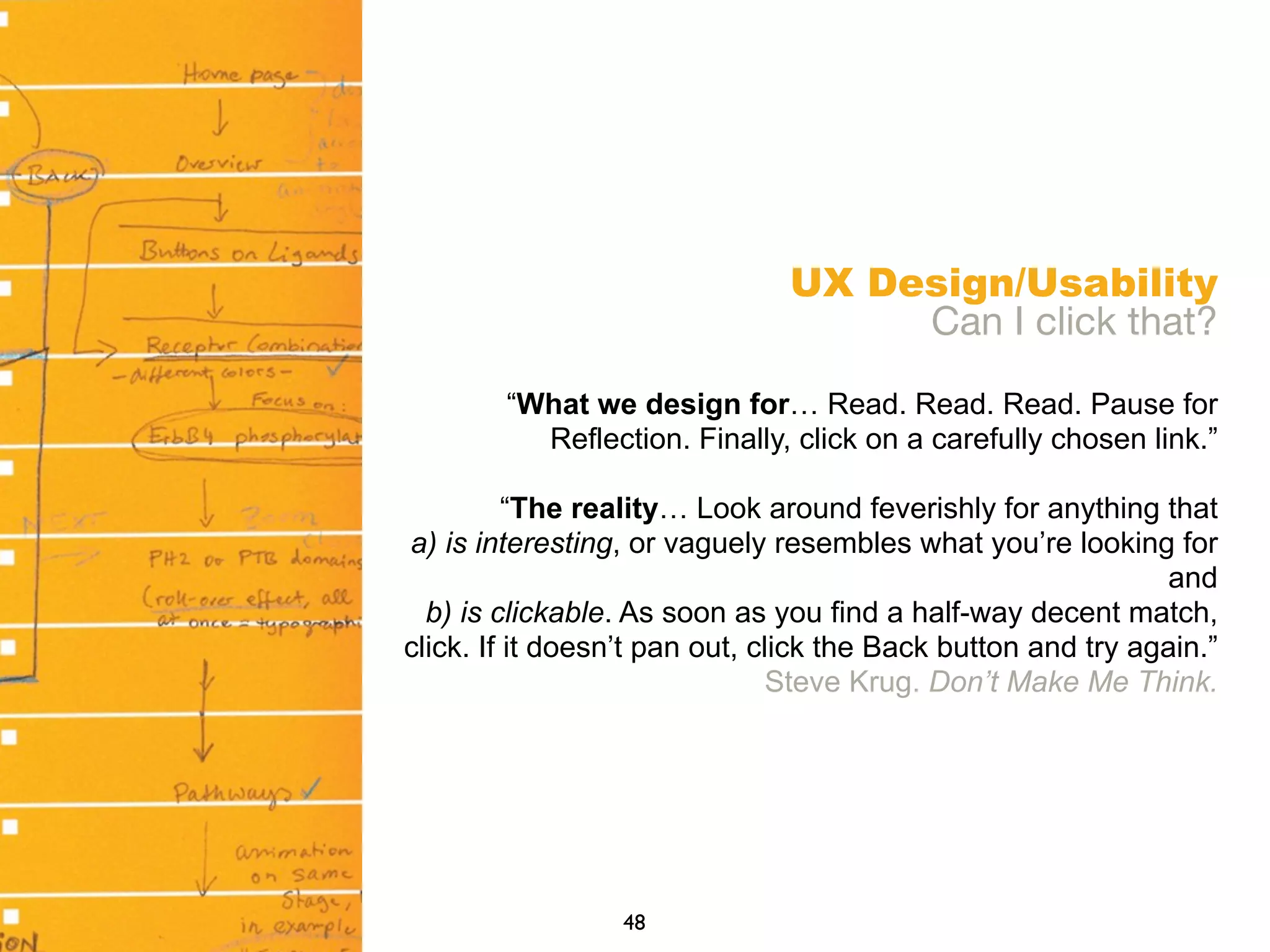 UX Design/Usability
Can I click that?
“What we design for… Read. Read. Read. Pause for
Reflection. Finally, click on a carefully chosen link.”
“The reality… Look around feverishly for anything that
a) is interesting, or vaguely resembles what you’re looking for
and
b) is clickable. As soon as you find a half-way decent match,
click. If it doesn’t pan out, click the Back button and try again.”
Steve Krug. Don’t Make Me Think.
48
 