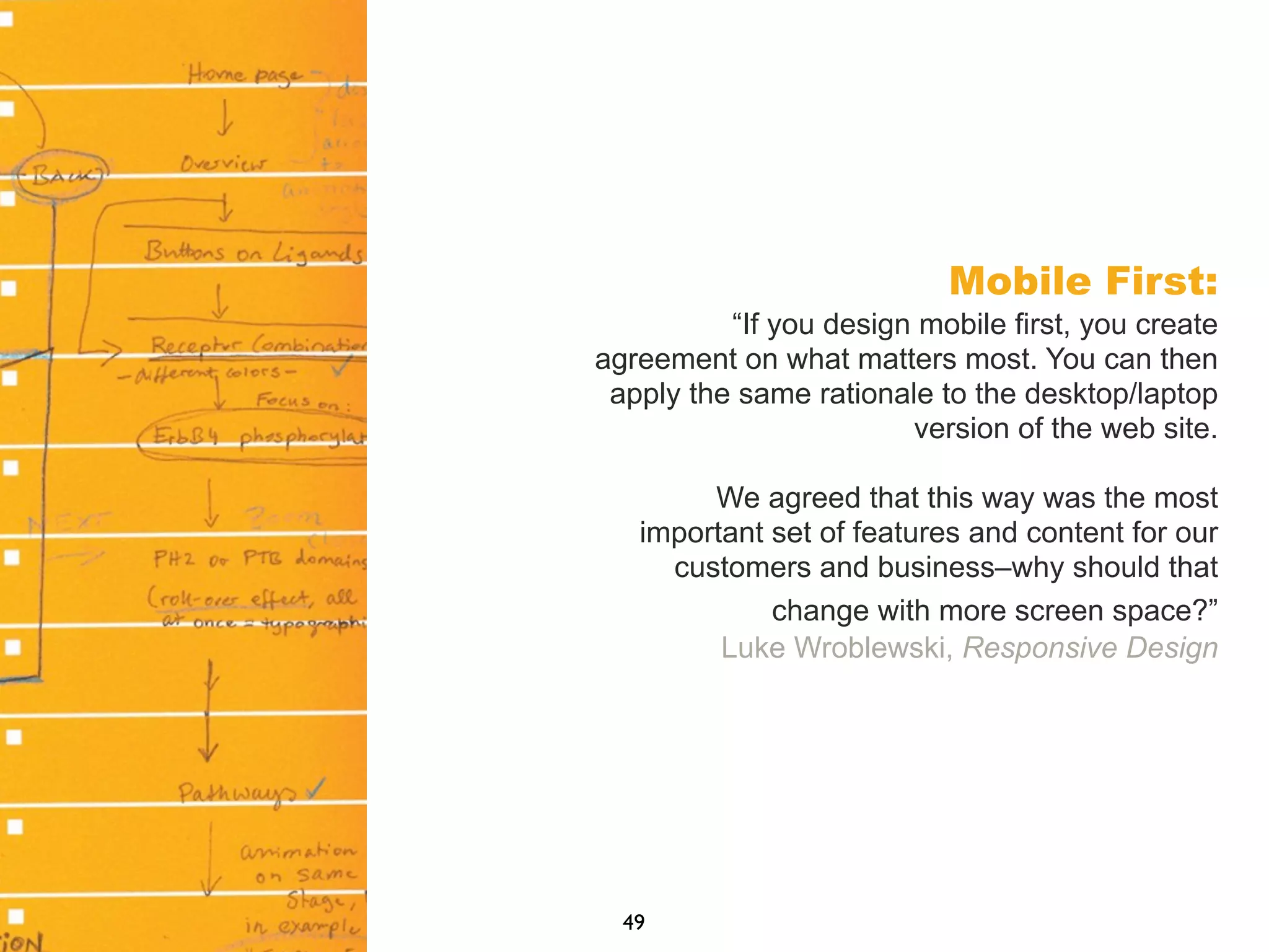 Mobile First:
“If you design mobile first, you create
agreement on what matters most. You can then
apply the same rationale to the desktop/laptop
version of the web site.
We agreed that this way was the most
important set of features and content for our
customers and business–why should that
change with more screen space?”
Luke Wroblewski, Responsive Design
49
 