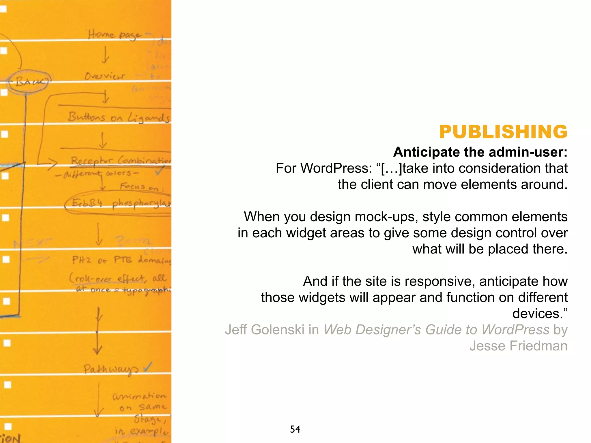 PUBLISHING
Anticipate the admin-user:
For WordPress: “[…]take into consideration that
the client can move elements around.
When you design mock-ups, style common elements
in each widget areas to give some design control over
what will be placed there.
And if the site is responsive, anticipate how
those widgets will appear and function on different
devices.”
Jeff Golenski in Web Designer’s Guide to WordPress by
Jesse Friedman
54
 