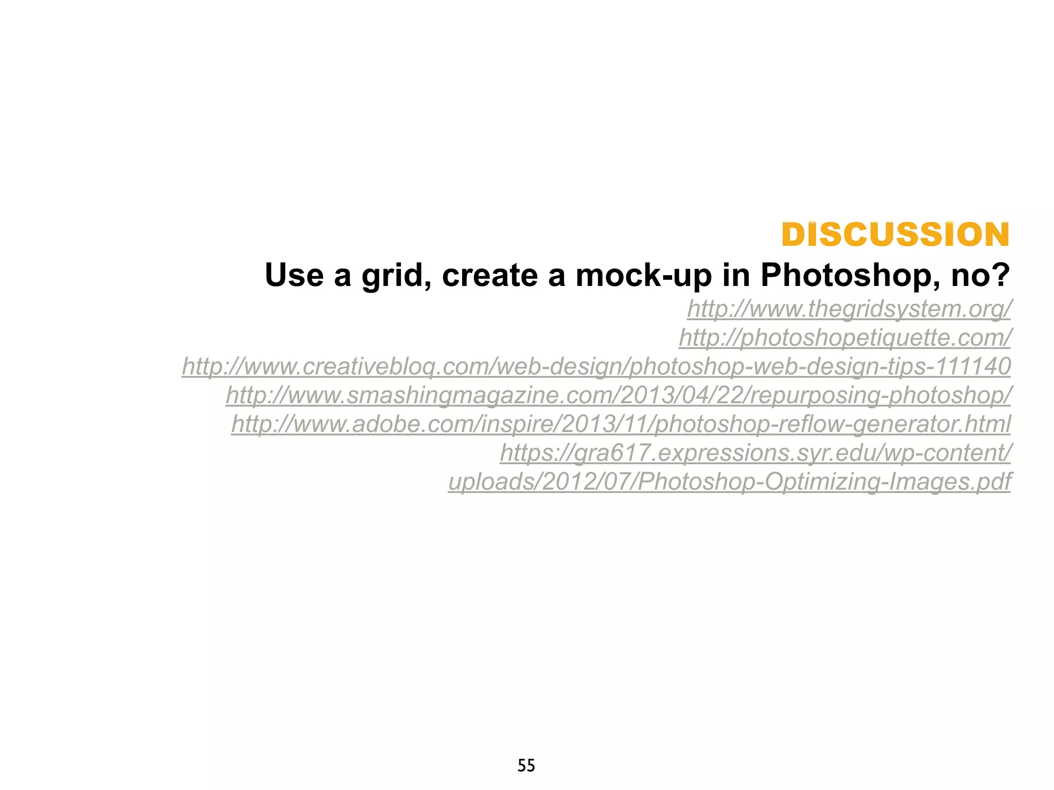 DISCUSSION
Use a grid, create a mock-up in Photoshop, no?
http://www.thegridsystem.org/
http://photoshopetiquette.com/
http://www.creativebloq.com/web-design/photoshop-web-design-tips-111140
http://www.smashingmagazine.com/2013/04/22/repurposing-photoshop/
http://www.adobe.com/inspire/2013/11/photoshop-reflow-generator.html
https://gra617.expressions.syr.edu/wp-content/
uploads/2012/07/Photoshop-Optimizing-Images.pdf
55
 