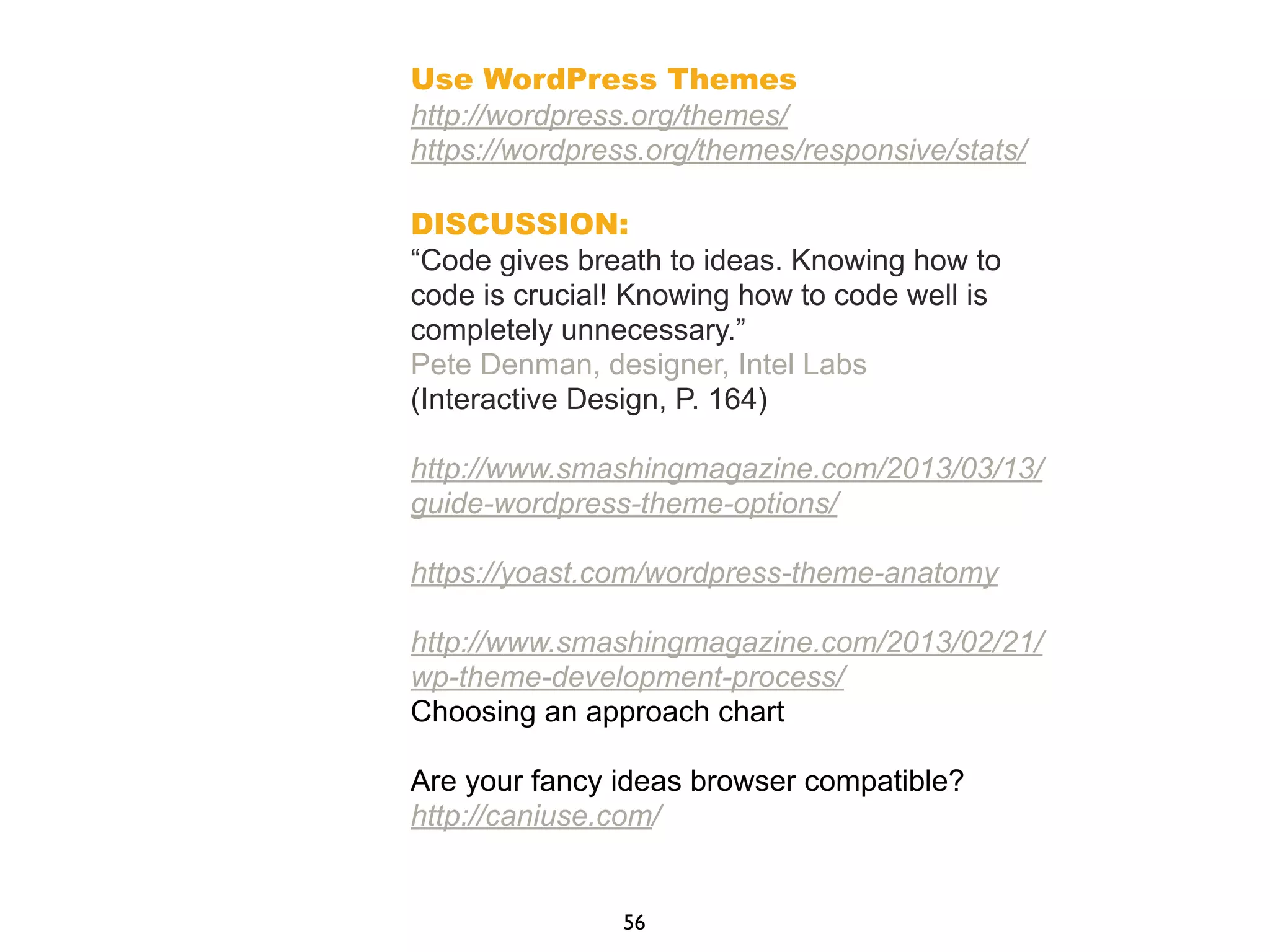 Use WordPress Themes
http://wordpress.org/themes/
https://wordpress.org/themes/responsive/stats/
DISCUSSION:
“Code gives breath to ideas. Knowing how to
code is crucial! Knowing how to code well is
completely unnecessary.”
Pete Denman, designer, Intel Labs
(Interactive Design, P. 164)
http://www.smashingmagazine.com/2013/03/13/
guide-wordpress-theme-options/
https://yoast.com/wordpress-theme-anatomy
http://www.smashingmagazine.com/2013/02/21/
wp-theme-development-process/
Choosing an approach chart
Are your fancy ideas browser compatible?
http://caniuse.com/
56
 