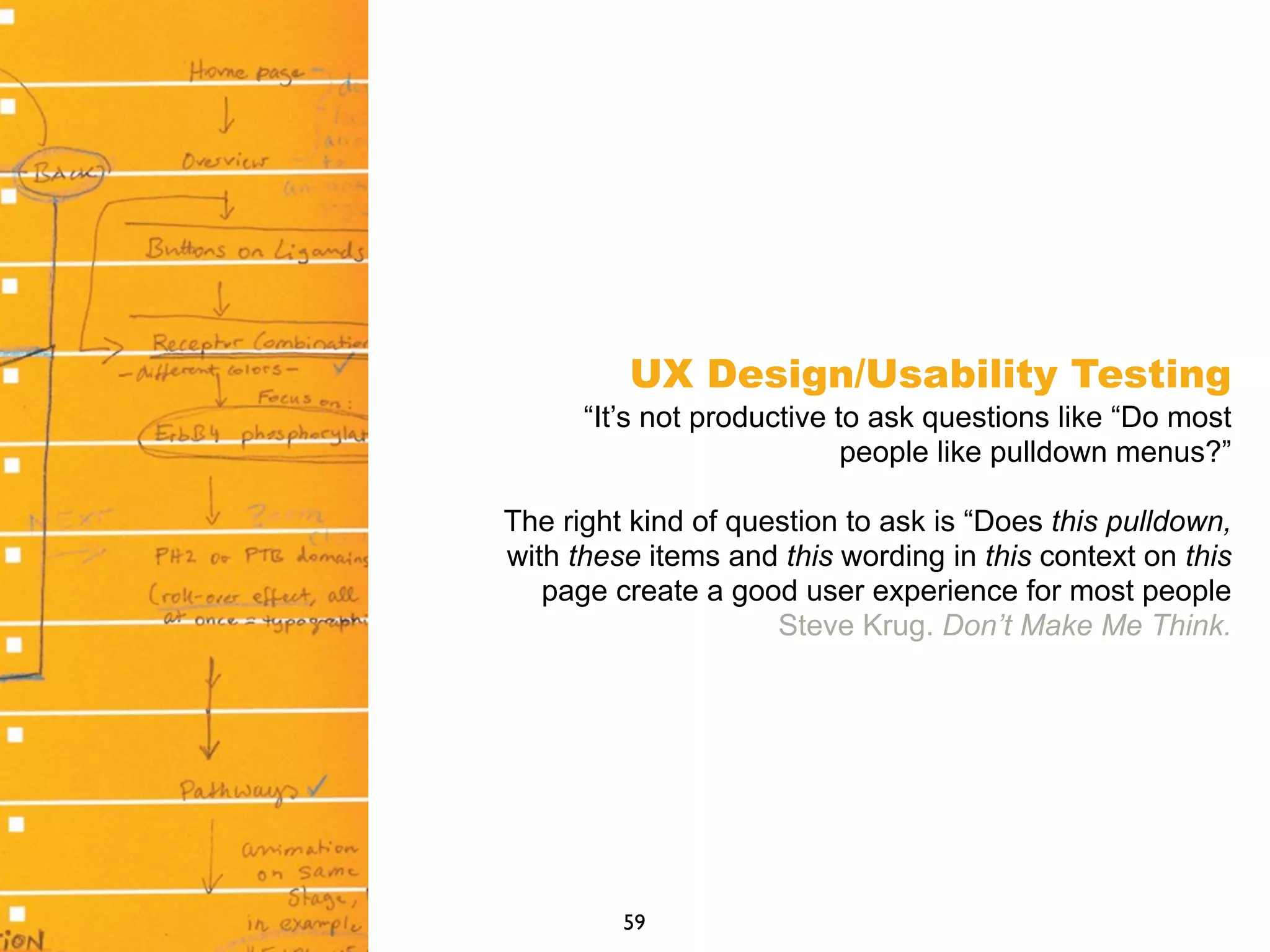 UX Design/Usability Testing
“It’s not productive to ask questions like “Do most
people like pulldown menus?”
The right kind of question to ask is “Does this pulldown,
with these items and this wording in this context on this
page create a good user experience for most people
Steve Krug. Don’t Make Me Think.
59
 