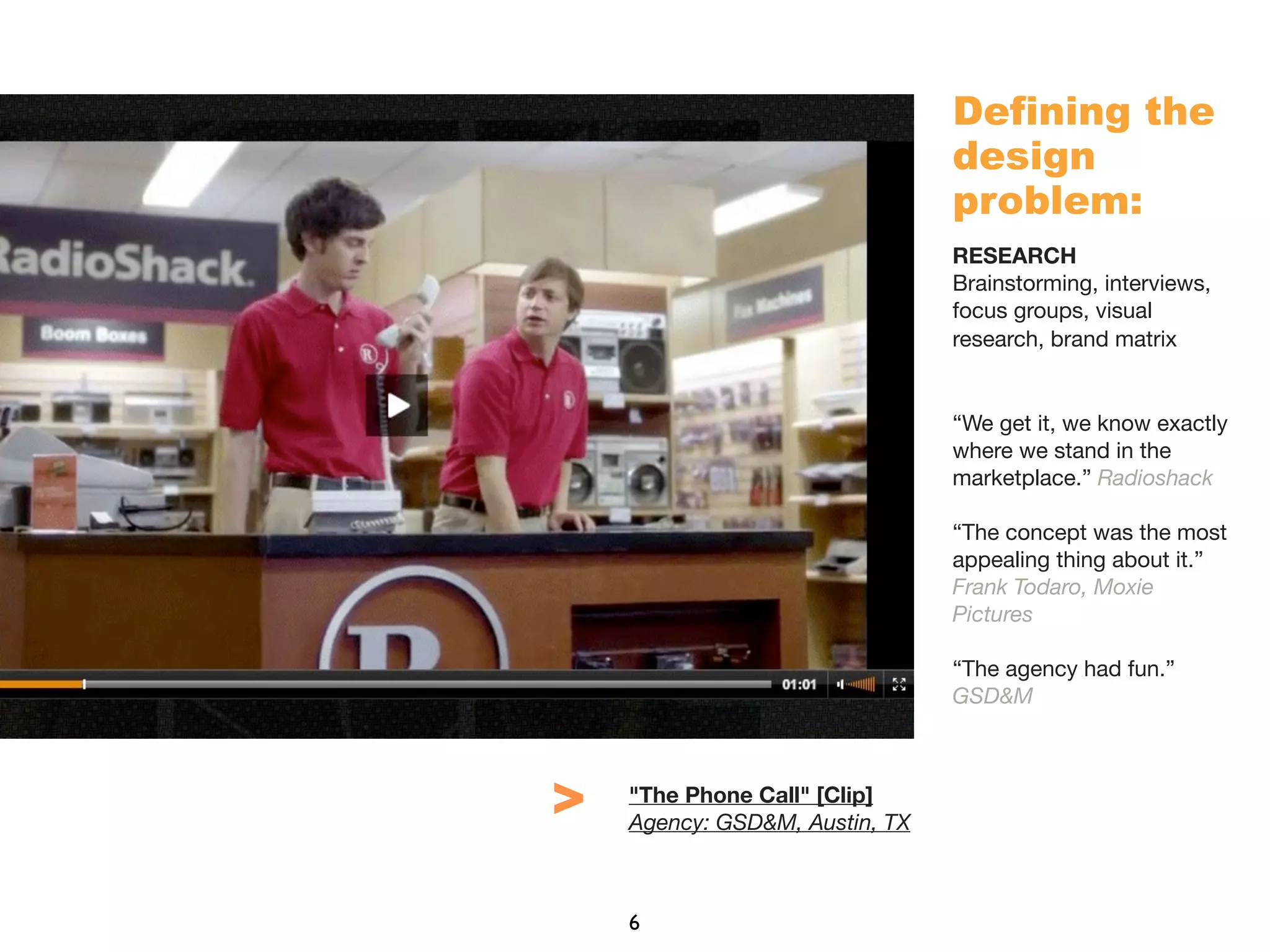 Defining the
design
problem:
RESEARCH
Brainstorming, interviews,
focus groups, visual
research, brand matrix
“We get it, we know exactly
where we stand in the
marketplace.” Radioshack
“The concept was the most
appealing thing about it.”
Frank Todaro, Moxie
Pictures
“The agency had fun.”
GSD&M
"The Phone Call" [Clip]
Agency: GSD&M, Austin, TX
6
>
 