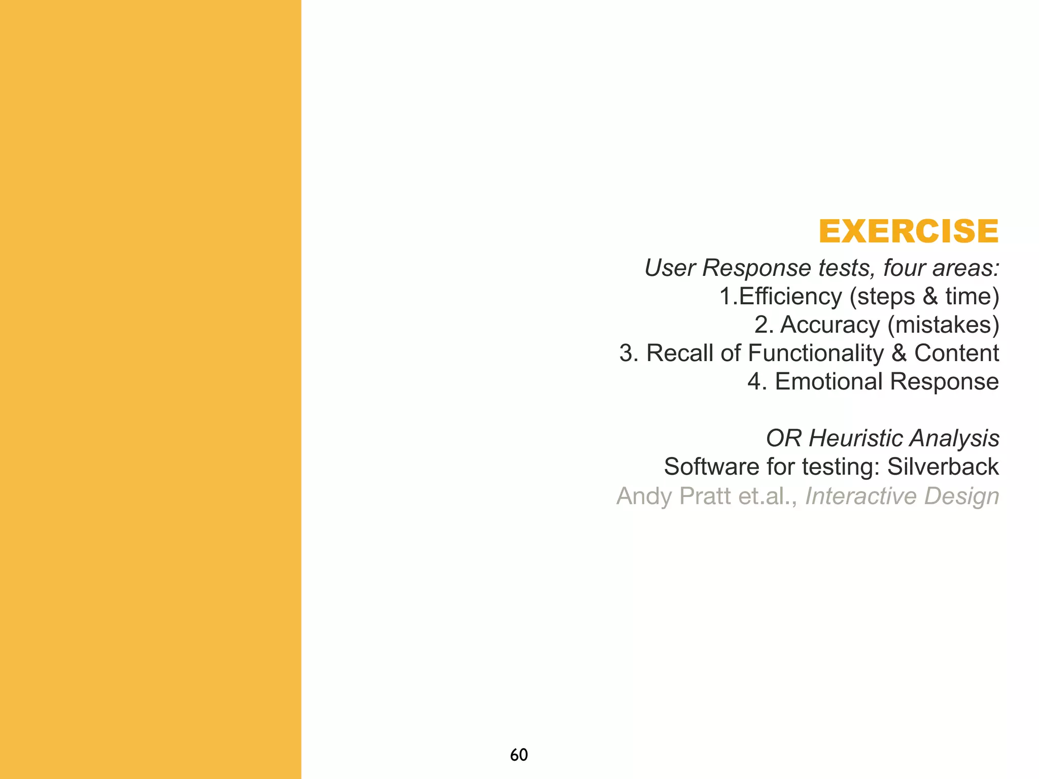 EXERCISE
User Response tests, four areas:
1.Efficiency (steps & time)
2. Accuracy (mistakes)
3. Recall of Functionality & Content
4. Emotional Response
OR Heuristic Analysis
Software for testing: Silverback
Andy Pratt et.al., Interactive Design
60
 