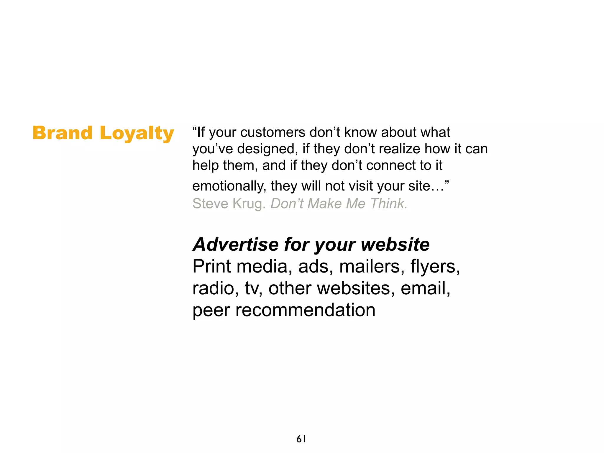 “If your customers don’t know about what
you’ve designed, if they don’t realize how it can
help them, and if they don’t connect to it
emotionally, they will not visit your site…”
Steve Krug. Don’t Make Me Think.
Advertise for your website
Print media, ads, mailers, flyers,
radio, tv, other websites, email,
peer recommendation
61
Brand Loyalty
 