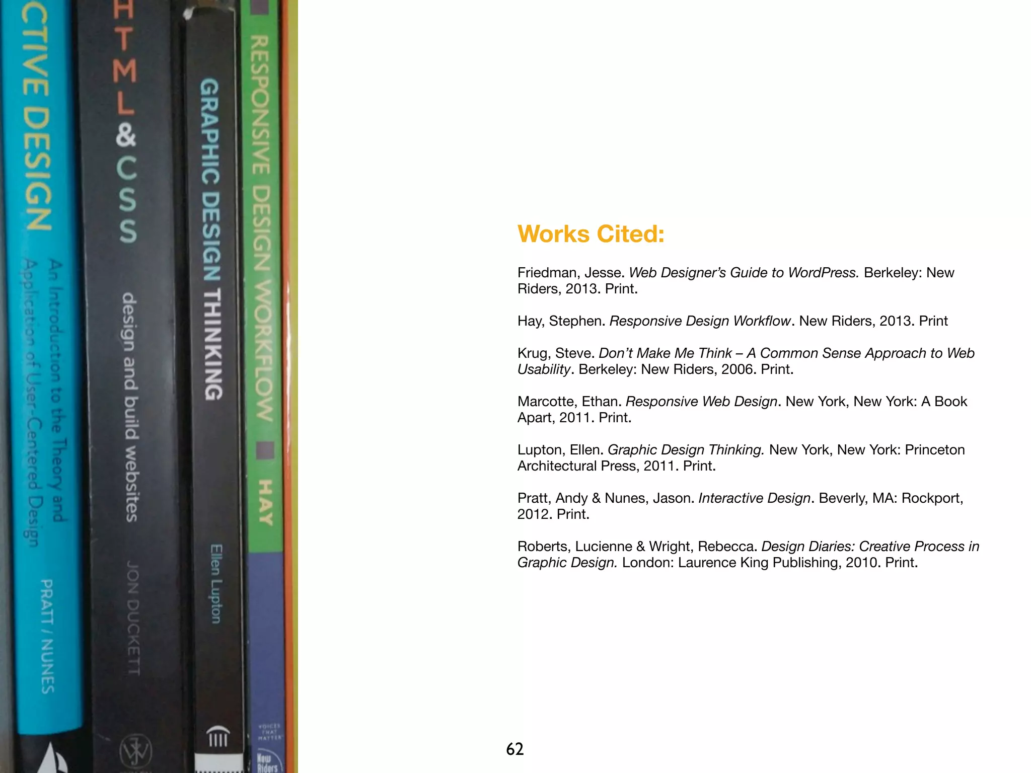 Works Cited:
Friedman, Jesse. Web Designer’s Guide to WordPress. Berkeley: New
Riders, 2013. Print.
Hay, Stephen. Responsive Design Workﬂow. New Riders, 2013. Print
Krug, Steve. Don’t Make Me Think – A Common Sense Approach to Web
Usability. Berkeley: New Riders, 2006. Print.
Marcotte, Ethan. Responsive Web Design. New York, New York: A Book
Apart, 2011. Print.
Lupton, Ellen. Graphic Design Thinking. New York, New York: Princeton
Architectural Press, 2011. Print.
Pratt, Andy & Nunes, Jason. Interactive Design. Beverly, MA: Rockport,
2012. Print.
Roberts, Lucienne & Wright, Rebecca. Design Diaries: Creative Process in
Graphic Design. London: Laurence King Publishing, 2010. Print.
62
 