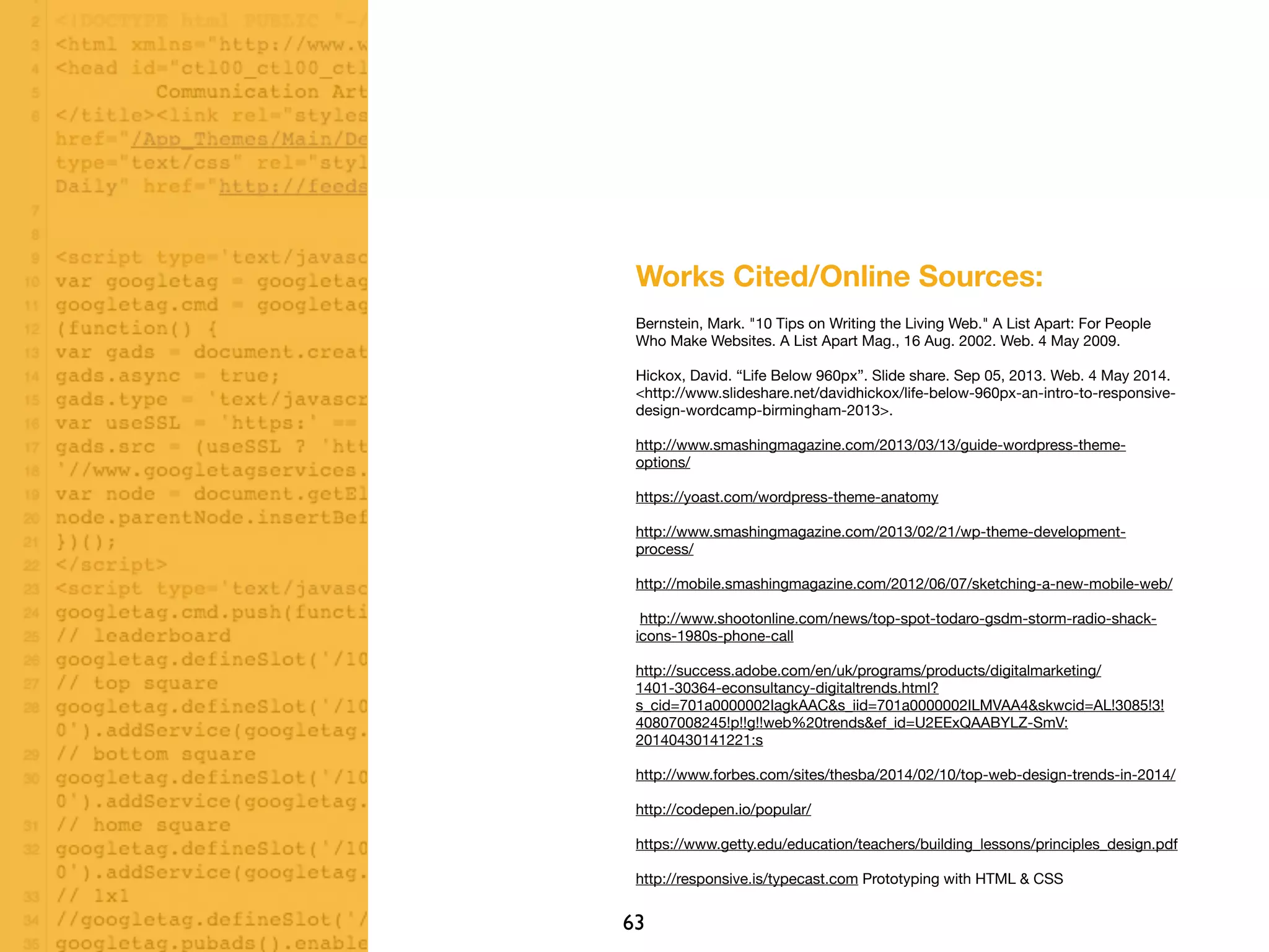 63
Works Cited/Online Sources:
Bernstein, Mark. "10 Tips on Writing the Living Web." A List Apart: For People
Who Make Websites. A List Apart Mag., 16 Aug. 2002. Web. 4 May 2009.
Hickox, David. “Life Below 960px”. Slide share. Sep 05, 2013. Web. 4 May 2014.
<http://www.slideshare.net/davidhickox/life-below-960px-an-intro-to-responsive-
design-wordcamp-birmingham-2013>.
http://www.smashingmagazine.com/2013/03/13/guide-wordpress-theme-
options/
https://yoast.com/wordpress-theme-anatomy
http://www.smashingmagazine.com/2013/02/21/wp-theme-development-
process/
http://mobile.smashingmagazine.com/2012/06/07/sketching-a-new-mobile-web/
http://www.shootonline.com/news/top-spot-todaro-gsdm-storm-radio-shack-
icons-1980s-phone-call
http://success.adobe.com/en/uk/programs/products/digitalmarketing/
1401-30364-econsultancy-digitaltrends.html?
s_cid=701a0000002IagkAAC&s_iid=701a0000002ILMVAA4&skwcid=AL!3085!3!
40807008245!p!!g!!web%20trends&ef_id=U2EExQAABYLZ-SmV:
20140430141221:s
http://www.forbes.com/sites/thesba/2014/02/10/top-web-design-trends-in-2014/
http://codepen.io/popular/
https://www.getty.edu/education/teachers/building_lessons/principles_design.pdf
http://responsive.is/typecast.com Prototyping with HTML & CSS
 