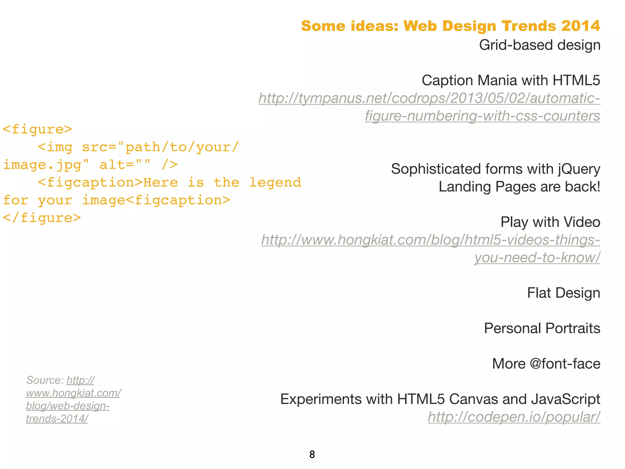Some ideas: Web Design Trends 2014
Grid-based design
Caption Mania with HTML5
http://tympanus.net/codrops/2013/05/02/automatic-
ﬁgure-numbering-with-css-counters
Sophisticated forms with jQuery 
Landing Pages are back!
Play with Video 
http://www.hongkiat.com/blog/html5-videos-things-
you-need-to-know/
Flat Design
Personal Portraits
More @font-face
Experiments with HTML5 Canvas and JavaScript 
http://codepen.io/popular/
8
<figure>
    <img src="path/to/your/
image.jpg" alt="" />
    <figcaption>Here is the legend
for your image<figcaption>
</figure>
Source: http://
www.hongkiat.com/
blog/web-design-
trends-2014/
 
