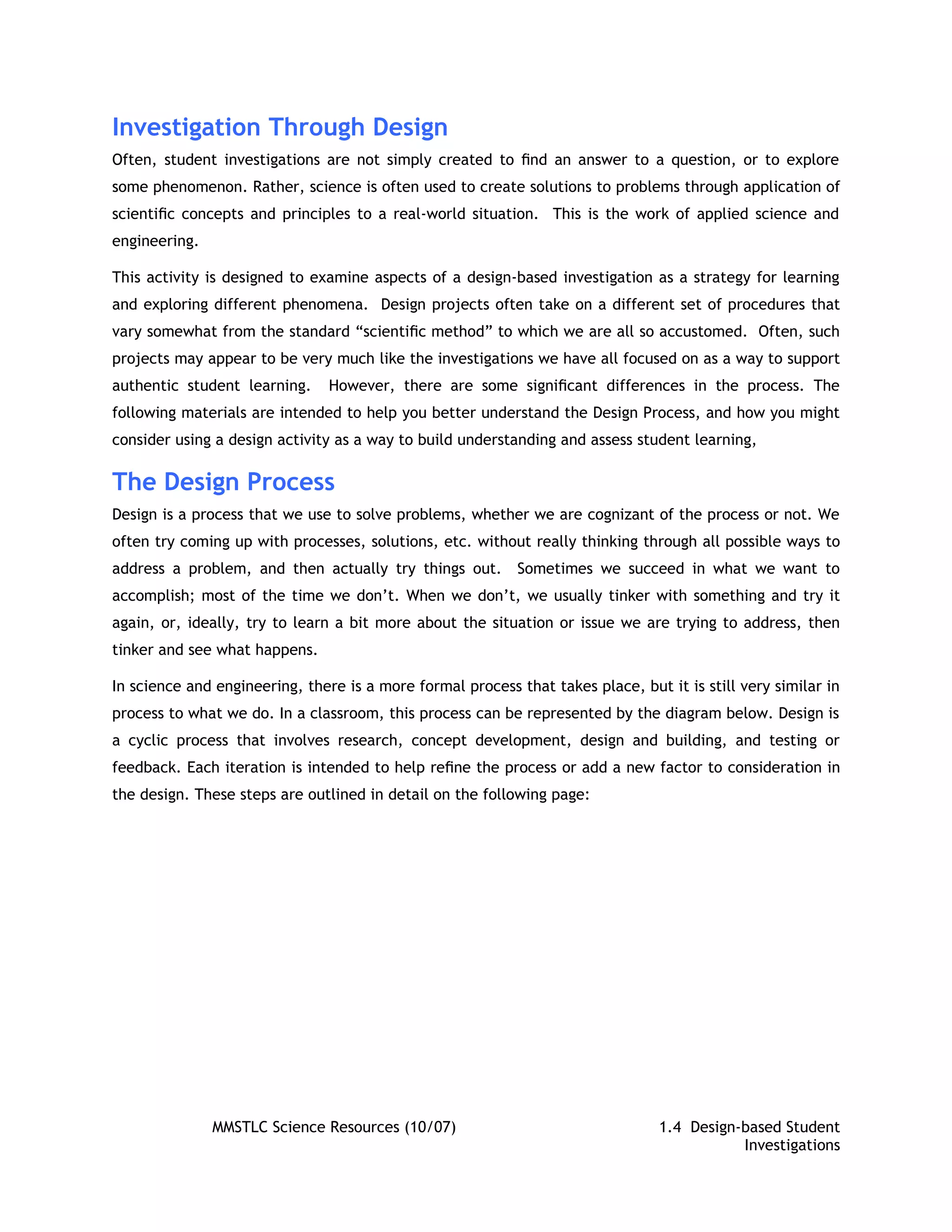 Investigation Through Design
Often, student investigations are not simply created to ﬁnd an answer to a question, or to explore
some phenomenon. Rather, science is often used to create solutions to problems through application of
scientiﬁc concepts and principles to a real-world situation. This is the work of applied science and
engineering.

This activity is designed to examine aspects of a design-based investigation as a strategy for learning
and exploring different phenomena. Design projects often take on a different set of procedures that
vary somewhat from the standard “scientiﬁc method” to which we are all so accustomed. Often, such
projects may appear to be very much like the investigations we have all focused on as a way to support
authentic student learning.     However, there are some signiﬁcant differences in the process. The
following materials are intended to help you better understand the Design Process, and how you might
consider using a design activity as a way to build understanding and assess student learning,

The Design Process
Design is a process that we use to solve problems, whether we are cognizant of the process or not. We
often try coming up with processes, solutions, etc. without really thinking through all possible ways to
address a problem, and then actually try things out.        Sometimes we succeed in what we want to
accomplish; most of the time we don’t. When we don’t, we usually tinker with something and try it
again, or, ideally, try to learn a bit more about the situation or issue we are trying to address, then
tinker and see what happens.

In science and engineering, there is a more formal process that takes place, but it is still very similar in
process to what we do. In a classroom, this process can be represented by the diagram below. Design is
a cyclic process that involves research, concept development, design and building, and testing or
feedback. Each iteration is intended to help reﬁne the process or add a new factor to consideration in
the design. These steps are outlined in detail on the following page:




               MMSTLC Science Resources (10/07)                                  1.4 Design-based Student
                                                                                            Investigations
 