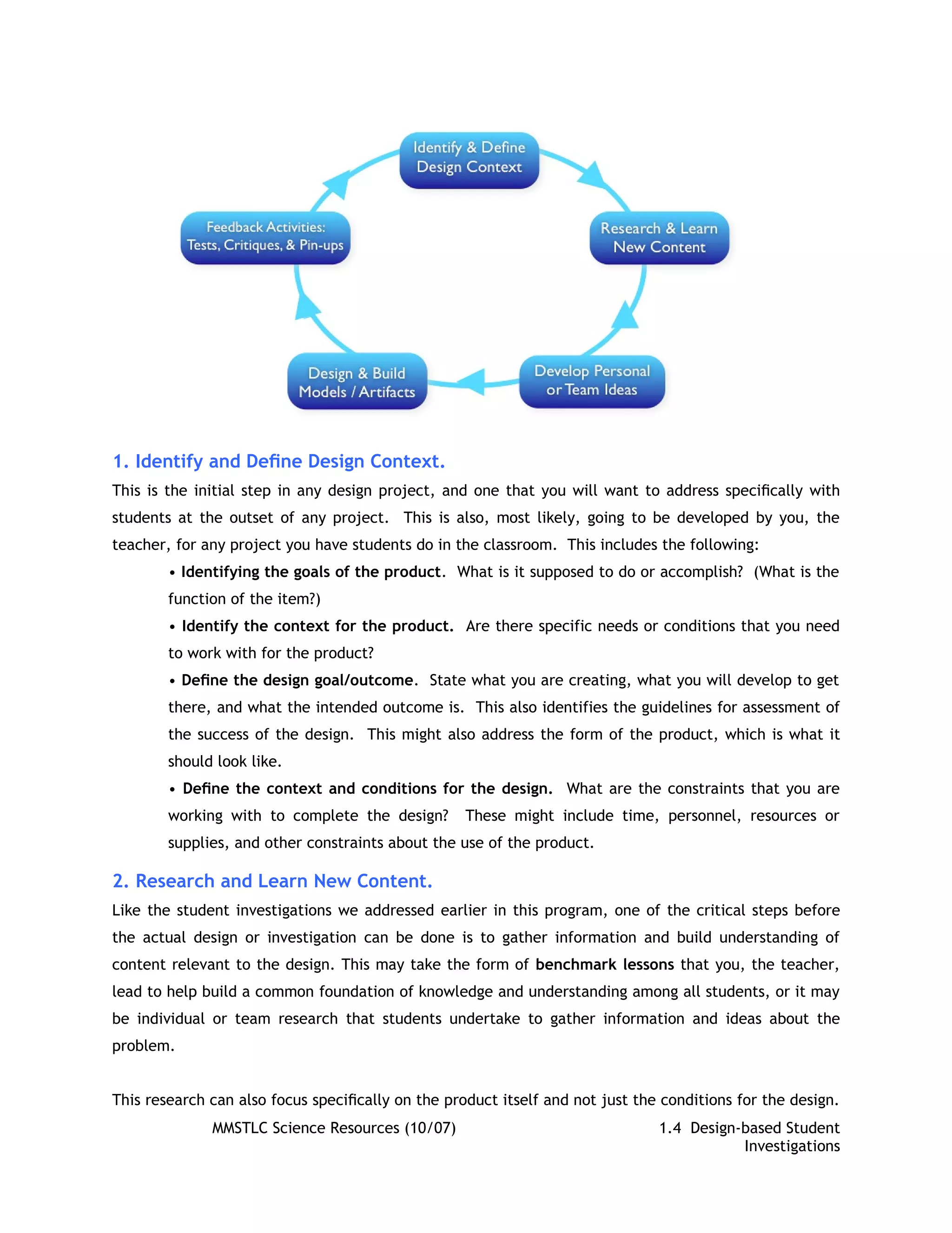 1. Identify and Deﬁne Design Context.
This is the initial step in any design project, and one that you will want to address speciﬁcally with
students at the outset of any project. This is also, most likely, going to be developed by you, the
teacher, for any project you have students do in the classroom. This includes the following:
        • Identifying the goals of the product. What is it supposed to do or accomplish? (What is the
        function of the item?)
        • Identify the context for the product. Are there specific needs or conditions that you need
        to work with for the product?
        • Deﬁne the design goal/outcome. State what you are creating, what you will develop to get
        there, and what the intended outcome is. This also identifies the guidelines for assessment of
        the success of the design. This might also address the form of the product, which is what it
        should look like.
        • Deﬁne the context and conditions for the design. What are the constraints that you are
        working with to complete the design?       These might include time, personnel, resources or
        supplies, and other constraints about the use of the product.

2. Research and Learn New Content.
Like the student investigations we addressed earlier in this program, one of the critical steps before
the actual design or investigation can be done is to gather information and build understanding of
content relevant to the design. This may take the form of benchmark lessons that you, the teacher,
lead to help build a common foundation of knowledge and understanding among all students, or it may
be individual or team research that students undertake to gather information and ideas about the
problem.


This research can also focus speciﬁcally on the product itself and not just the conditions for the design.
              MMSTLC Science Resources (10/07)                                 1.4 Design-based Student
                                                                                          Investigations
 