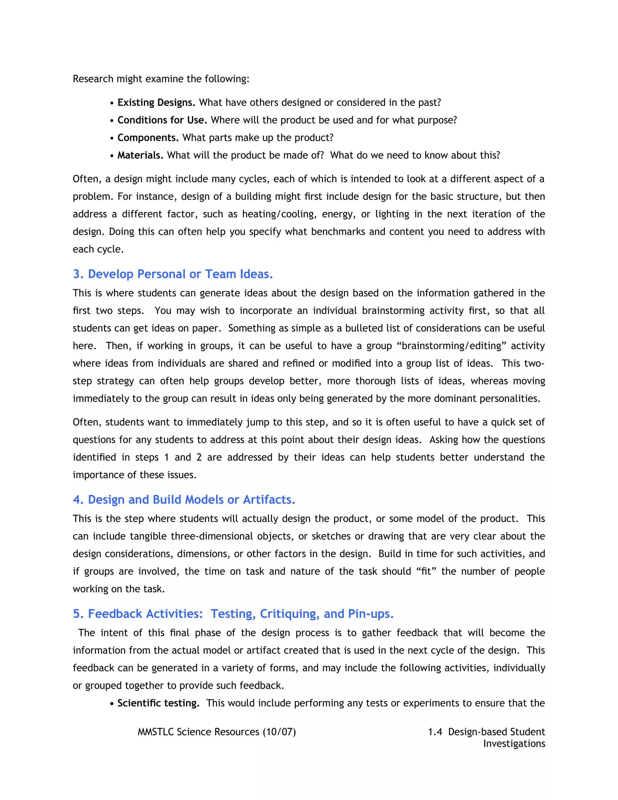 Research might examine the following:

        • Existing Designs. What have others designed or considered in the past?
        • Conditions for Use. Where will the product be used and for what purpose?
        • Components. What parts make up the product?
        • Materials. What will the product be made of? What do we need to know about this?

Often, a design might include many cycles, each of which is intended to look at a different aspect of a
problem. For instance, design of a building might ﬁrst include design for the basic structure, but then
address a different factor, such as heating/cooling, energy, or lighting in the next iteration of the
design. Doing this can often help you specify what benchmarks and content you need to address with
each cycle.

3. Develop Personal or Team Ideas.
This is where students can generate ideas about the design based on the information gathered in the
ﬁrst two steps. You may wish to incorporate an individual brainstorming activity ﬁrst, so that all
students can get ideas on paper. Something as simple as a bulleted list of considerations can be useful
here. Then, if working in groups, it can be useful to have a group “brainstorming/editing” activity
where ideas from individuals are shared and reﬁned or modiﬁed into a group list of ideas. This two-
step strategy can often help groups develop better, more thorough lists of ideas, whereas moving
immediately to the group can result in ideas only being generated by the more dominant personalities.

Often, students want to immediately jump to this step, and so it is often useful to have a quick set of
questions for any students to address at this point about their design ideas. Asking how the questions
identiﬁed in steps 1 and 2 are addressed by their ideas can help students better understand the
importance of these issues.

4. Design and Build Models or Artifacts.
This is the step where students will actually design the product, or some model of the product. This
can include tangible three-dimensional objects, or sketches or drawing that are very clear about the
design considerations, dimensions, or other factors in the design. Build in time for such activities, and
if groups are involved, the time on task and nature of the task should “ﬁt” the number of people
working on the task.

5. Feedback Activities: Testing, Critiquing, and Pin-ups.
 The intent of this ﬁnal phase of the design process is to gather feedback that will become the
information from the actual model or artifact created that is used in the next cycle of the design. This
feedback can be generated in a variety of forms, and may include the following activities, individually
or grouped together to provide such feedback.
        • Scientiﬁc testing. This would include performing any tests or experiments to ensure that the

              MMSTLC Science Resources (10/07)                                1.4 Design-based Student
                                                                                         Investigations
 