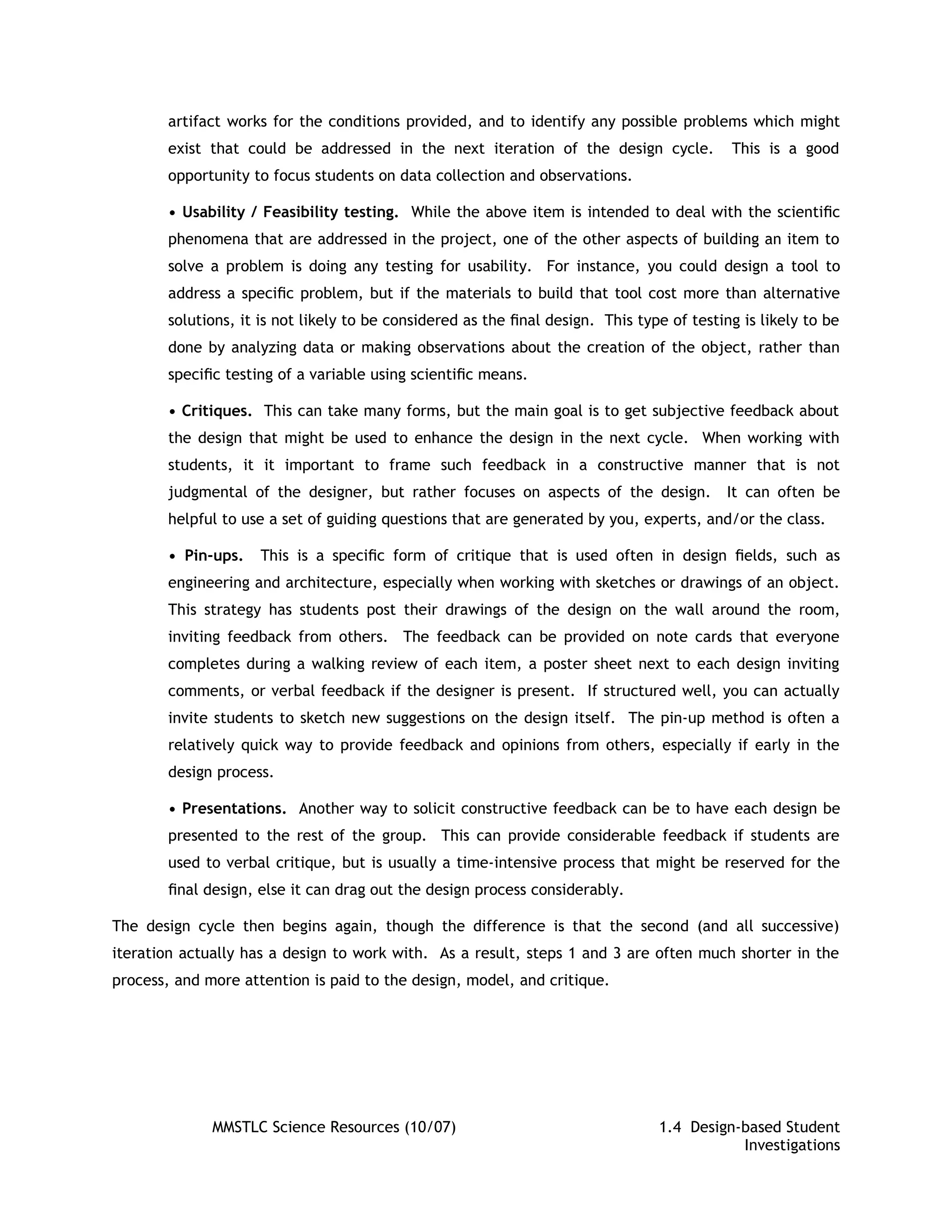 artifact works for the conditions provided, and to identify any possible problems which might
       exist that could be addressed in the next iteration of the design cycle.            This is a good
       opportunity to focus students on data collection and observations.

       • Usability / Feasibility testing. While the above item is intended to deal with the scientiﬁc
       phenomena that are addressed in the project, one of the other aspects of building an item to
       solve a problem is doing any testing for usability. For instance, you could design a tool to
       address a speciﬁc problem, but if the materials to build that tool cost more than alternative
       solutions, it is not likely to be considered as the ﬁnal design. This type of testing is likely to be
       done by analyzing data or making observations about the creation of the object, rather than
       speciﬁc testing of a variable using scientiﬁc means.

       • Critiques. This can take many forms, but the main goal is to get subjective feedback about
       the design that might be used to enhance the design in the next cycle. When working with
       students, it it important to frame such feedback in a constructive manner that is not
       judgmental of the designer, but rather focuses on aspects of the design.            It can often be
       helpful to use a set of guiding questions that are generated by you, experts, and/or the class.

       • Pin-ups.    This is a speciﬁc form of critique that is used often in design ﬁelds, such as
       engineering and architecture, especially when working with sketches or drawings of an object.
       This strategy has students post their drawings of the design on the wall around the room,
       inviting feedback from others. The feedback can be provided on note cards that everyone
       completes during a walking review of each item, a poster sheet next to each design inviting
       comments, or verbal feedback if the designer is present. If structured well, you can actually
       invite students to sketch new suggestions on the design itself. The pin-up method is often a
       relatively quick way to provide feedback and opinions from others, especially if early in the
       design process.

       • Presentations. Another way to solicit constructive feedback can be to have each design be
       presented to the rest of the group. This can provide considerable feedback if students are
       used to verbal critique, but is usually a time-intensive process that might be reserved for the
       ﬁnal design, else it can drag out the design process considerably.

The design cycle then begins again, though the difference is that the second (and all successive)
iteration actually has a design to work with. As a result, steps 1 and 3 are often much shorter in the
process, and more attention is paid to the design, model, and critique.




              MMSTLC Science Resources (10/07)                                  1.4 Design-based Student
                                                                                           Investigations
 