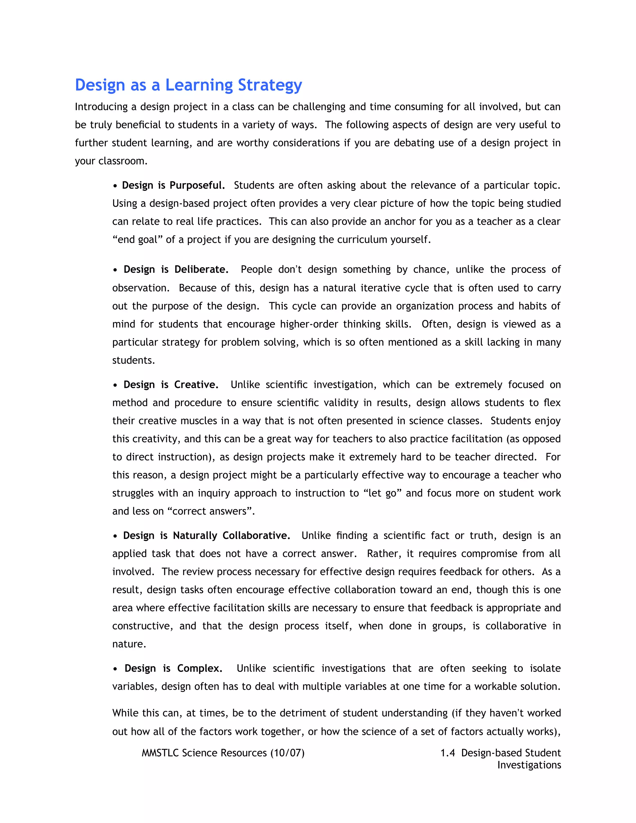 Design as a Learning Strategy
Introducing a design project in a class can be challenging and time consuming for all involved, but can
be truly beneﬁcial to students in a variety of ways. The following aspects of design are very useful to
further student learning, and are worthy considerations if you are debating use of a design project in
your classroom.

       • Design is Purposeful. Students are often asking about the relevance of a particular topic.
       Using a design-based project often provides a very clear picture of how the topic being studied
       can relate to real life practices. This can also provide an anchor for you as a teacher as a clear
       “end goal” of a project if you are designing the curriculum yourself.

       • Design is Deliberate.     People donʼt design something by chance, unlike the process of
       observation. Because of this, design has a natural iterative cycle that is often used to carry
       out the purpose of the design. This cycle can provide an organization process and habits of
       mind for students that encourage higher-order thinking skills. Often, design is viewed as a
       particular strategy for problem solving, which is so often mentioned as a skill lacking in many
       students.

       • Design is Creative.     Unlike scientiﬁc investigation, which can be extremely focused on
       method and procedure to ensure scientiﬁc validity in results, design allows students to ﬂex
       their creative muscles in a way that is not often presented in science classes. Students enjoy
       this creativity, and this can be a great way for teachers to also practice facilitation (as opposed
       to direct instruction), as design projects make it extremely hard to be teacher directed. For
       this reason, a design project might be a particularly effective way to encourage a teacher who
       struggles with an inquiry approach to instruction to “let go” and focus more on student work
       and less on “correct answers”.

       • Design is Naturally Collaborative.     Unlike ﬁnding a scientiﬁc fact or truth, design is an
       applied task that does not have a correct answer. Rather, it requires compromise from all
       involved. The review process necessary for effective design requires feedback for others. As a
       result, design tasks often encourage effective collaboration toward an end, though this is one
       area where effective facilitation skills are necessary to ensure that feedback is appropriate and
       constructive, and that the design process itself, when done in groups, is collaborative in
       nature.

       • Design is Complex.       Unlike scientiﬁc investigations that are often seeking to isolate
       variables, design often has to deal with multiple variables at one time for a workable solution.

       While this can, at times, be to the detriment of student understanding (if they havenʼt worked
       out how all of the factors work together, or how the science of a set of factors actually works),

              MMSTLC Science Resources (10/07)                                 1.4 Design-based Student
                                                                                          Investigations
 