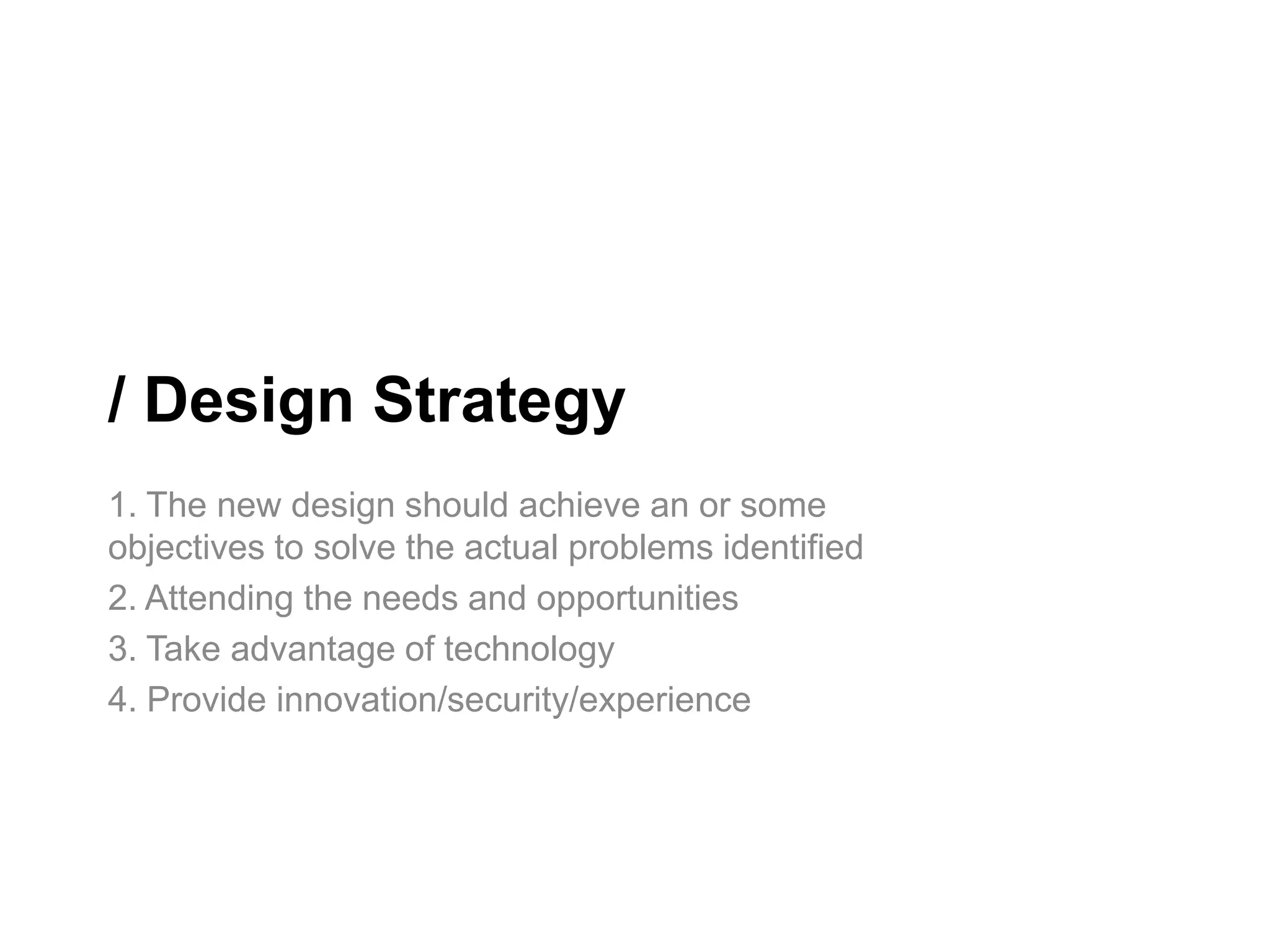 / Design Strategy
1. The new design should achieve an or some
objectives to solve the actual problems identified
2. Attending the needs and opportunities
3. Take advantage of technology
4. Provide innovation/security/experience