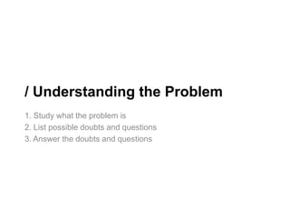 / Understanding the Problem
1. Study what the problem is
2. List possible doubts and questions
3. Answer the doubts and questions
 