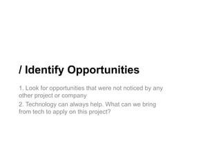 / Identify Opportunities
1. Look for opportunities that were not noticed by any
other project or company
2. Technology can always help. What can we bring
from tech to apply on this project?
 