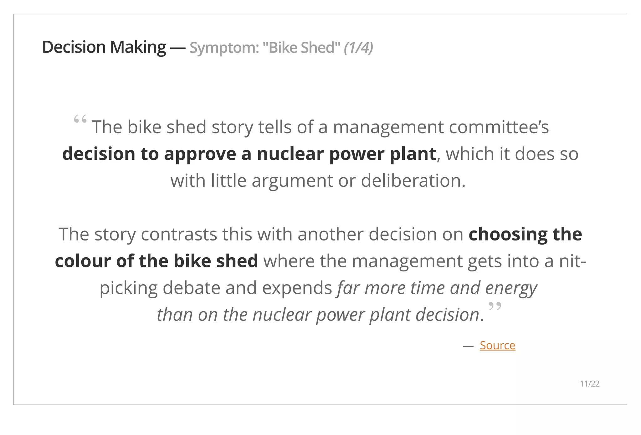 Decision Making — Symptom: "Bike Shed" (1/4) The bike shed story tells of a management committee’s decision to approve a nuclear power plant, which it does so with little argument or deliberation. The story contrasts this with another decision on choosing the colour of the bike shed where the management gets into a nit-picking debate and expends far more time and energy than on the nuclear power plant decision. — Source “ ” 11/22 