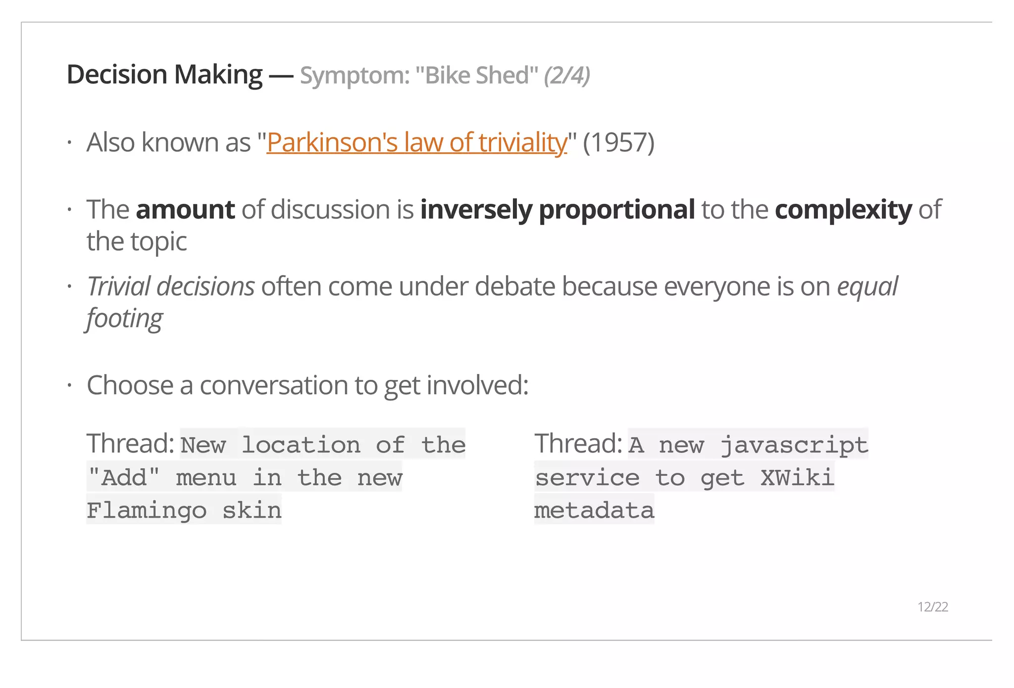Decision Making — Symptom: "Bike Shed" (2/4) Also known as "Parkinson's law of triviality" (1957) The amount of discussion is inversely proportional to the complexity of the topic Trivial decisions often come under debate because everyone is on equal footing Choose a conversation to get involved: Thread: New location of the "Add" menu in the new Flamingo skin Thread: A new javascript service to get XWiki metadata · · · · 12/22 