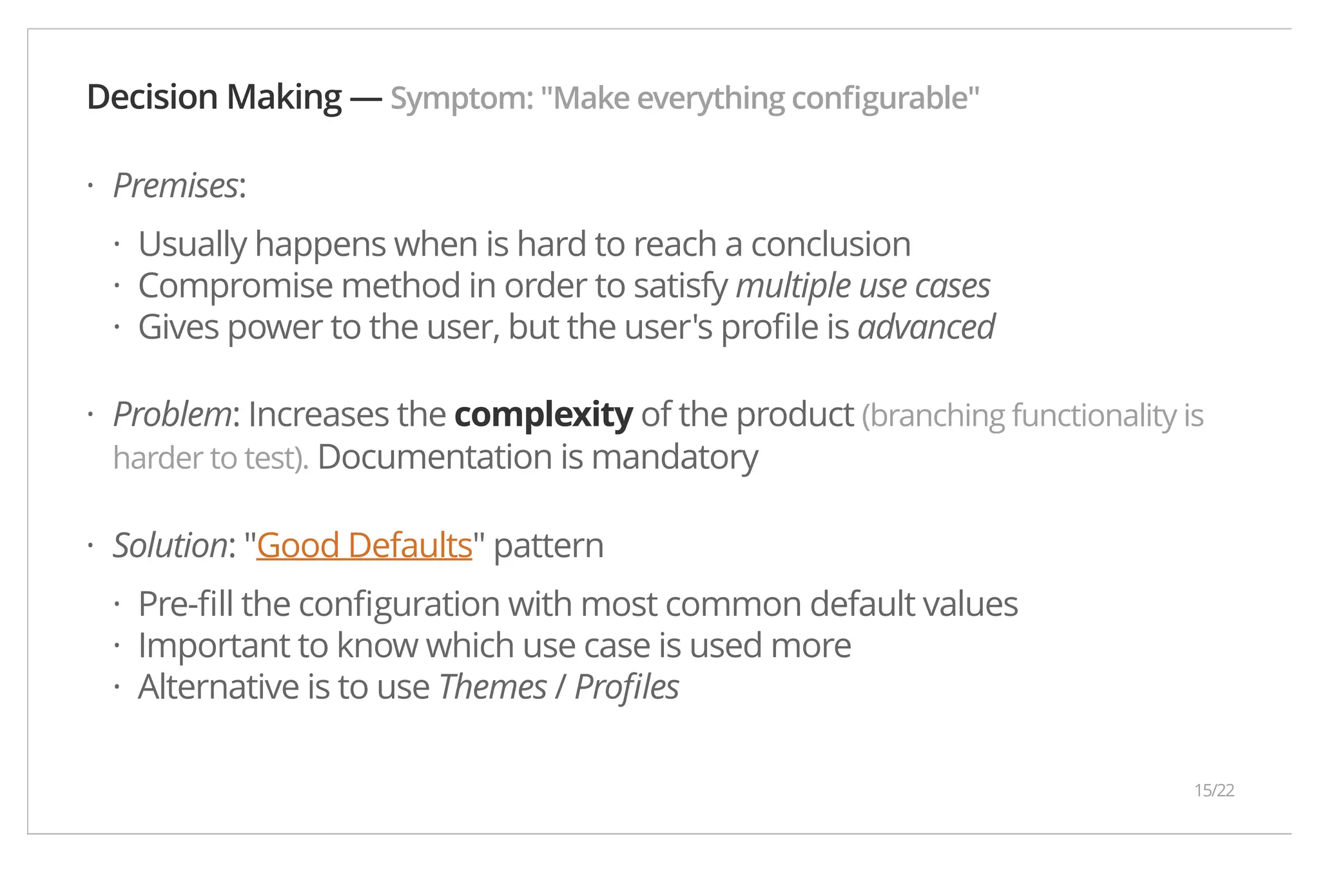 Decision Making — Symptom: "Make everything configurable" Premises: Usually happens when is hard to reach a conclusion Compromise method in order to satisfy multiple use cases Gives power to the user, but the user's profile is advanced Problem: Increases the complexity of the product (branching functionality is harder to test). Documentation is mandatory Solution: "Good Defaults" pattern Pre-fill the configuration with most common default values Important to know which use case is used more Alternative is to use Themes / Profiles · ··· · · ··· 15/22 
