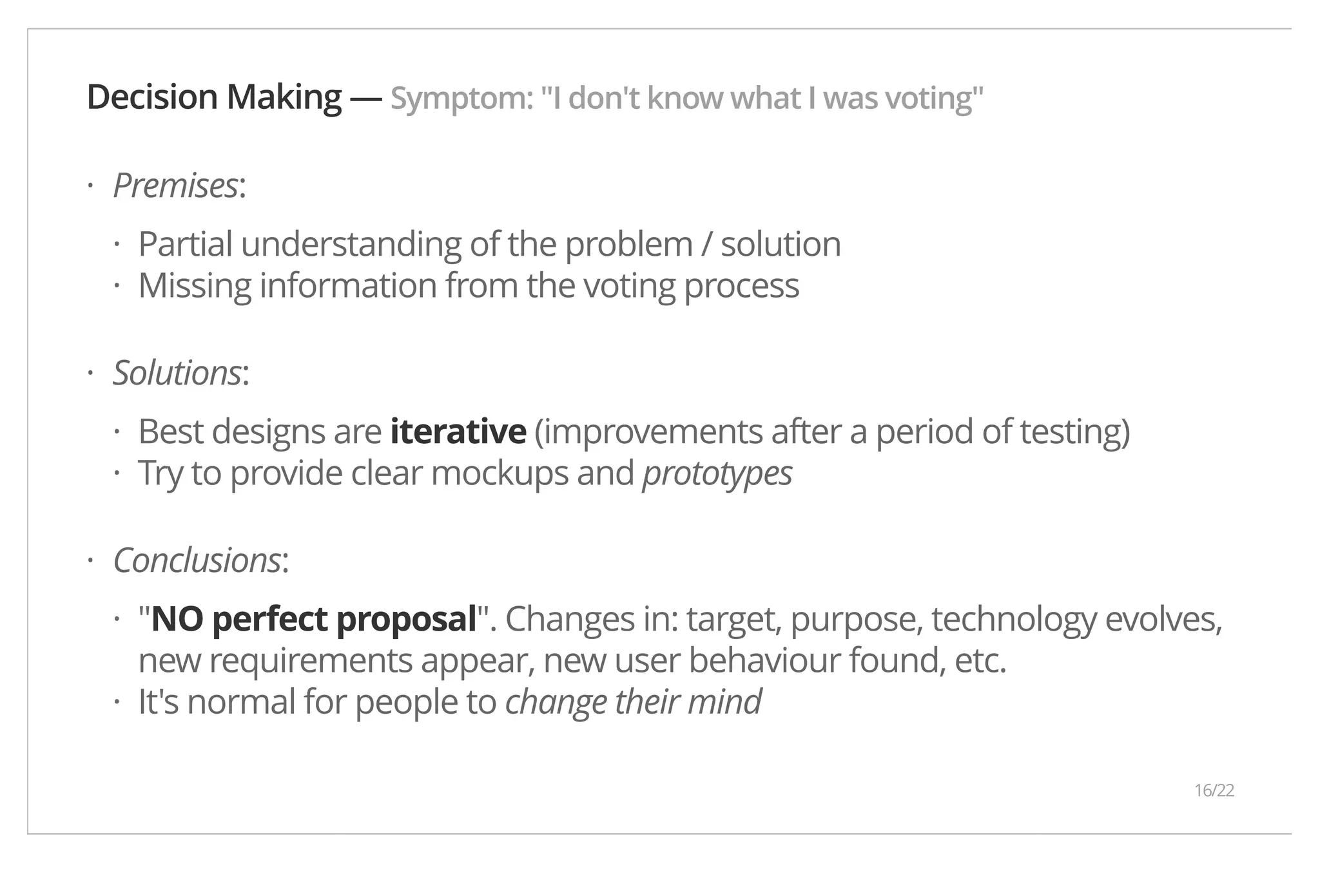 Decision Making — Symptom: "I don't know what I was voting" Premises: Partial understanding of the problem / solution Missing information from the voting process Solutions: Best designs are iterative (improvements after a period of testing) Try to provide clear mockups and prototypes Conclusions: "NO perfect proposal". Changes in: target, purpose, technology evolves, new requirements appear, new user behaviour found, etc. It's normal for people to change their mind · ·· · ·· · · · 16/22 