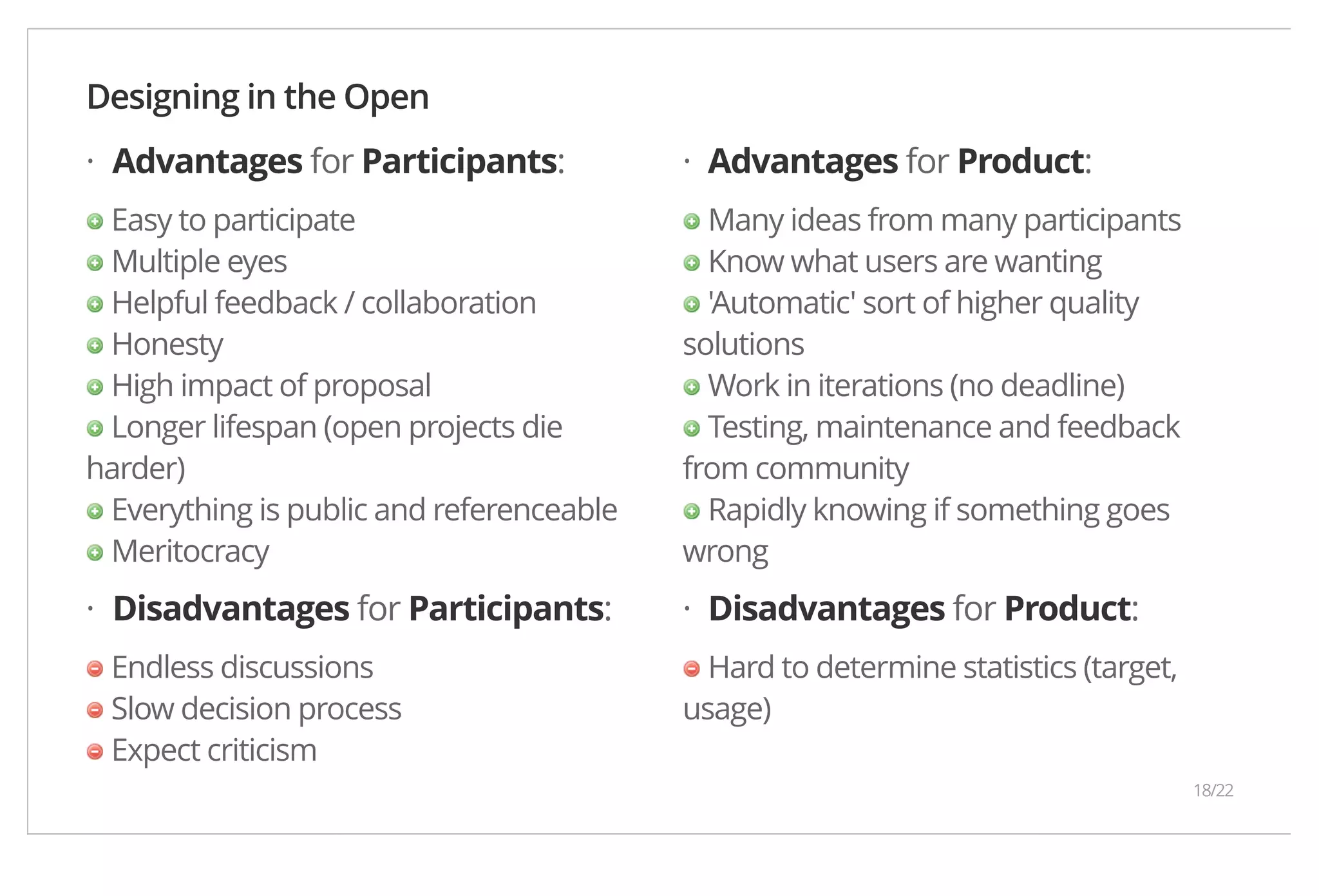 Designing in the Open · · Advantages for Participants: Easy to participate Multiple eyes Helpful feedback / collaboration Honesty High impact of proposal Longer lifespan (open projects die harder) Everything is public and referenceable Meritocracy Advantages for Product: Many ideas from many participants Know what users are wanting 'Automatic' sort of higher quality solutions Work in iterations (no deadline) Testing, maintenance and feedback from community Rapidly knowing if something goes wrong Disadvantages for Participants: Endless discussions Slow decision process Expect criticism Disadvantages for Product: Hard to determine statistics (target, usage) · · 18/22 