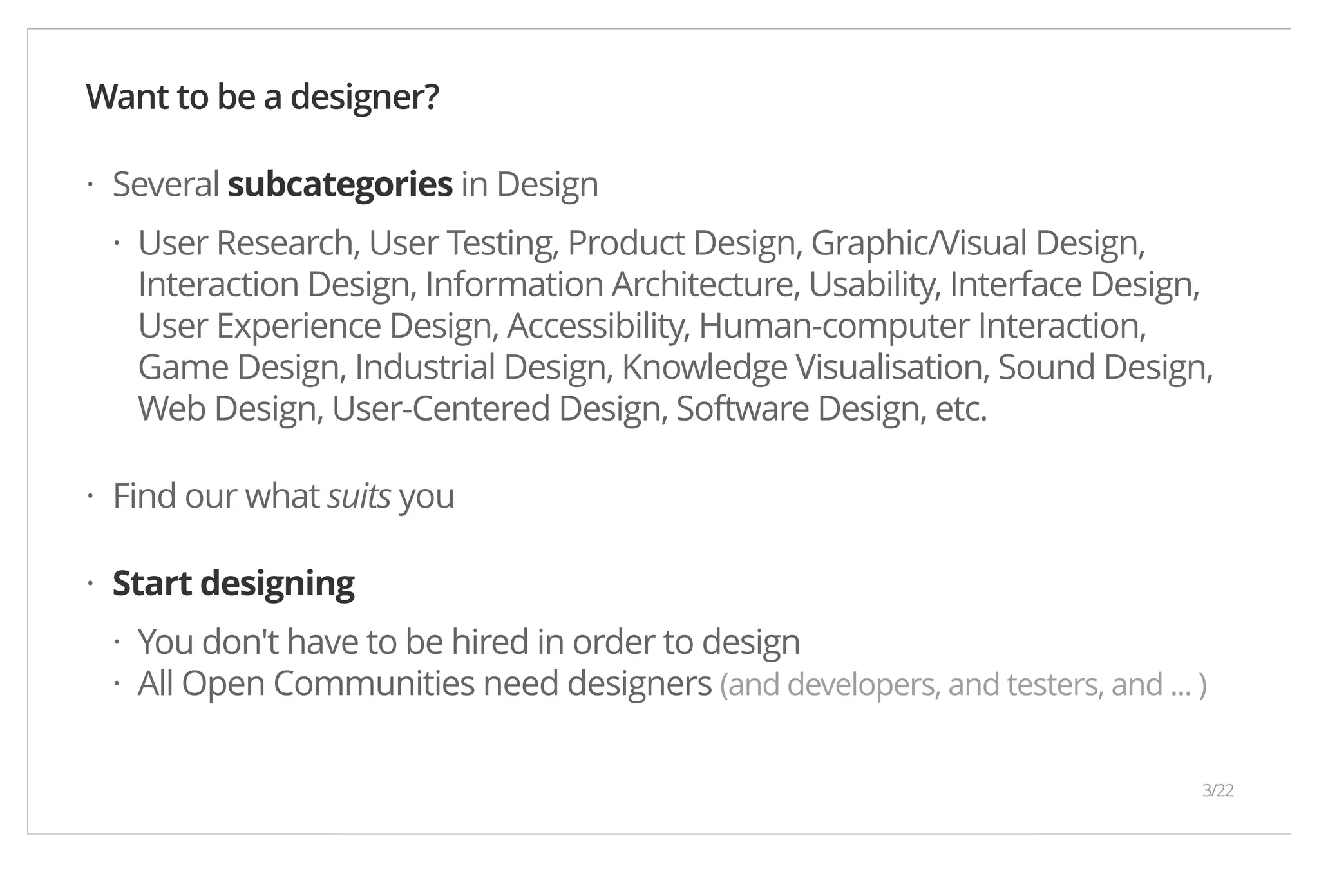 Want to be a designer? Several subcategories in Design · · User Research, User Testing, Product Design, Graphic/Visual Design, Interaction Design, Information Architecture, Usability, Interface Design, User Experience Design, Accessibility, Human-computer Interaction, Game Design, Industrial Design, Knowledge Visualisation, Sound Design, Web Design, User-Centered Design, Software Design, etc. Find our what suits you Start designing You don't have to be hired in order to design All Open Communities need designers (and developers, and testers, and ... ) · · ·· 3/22 