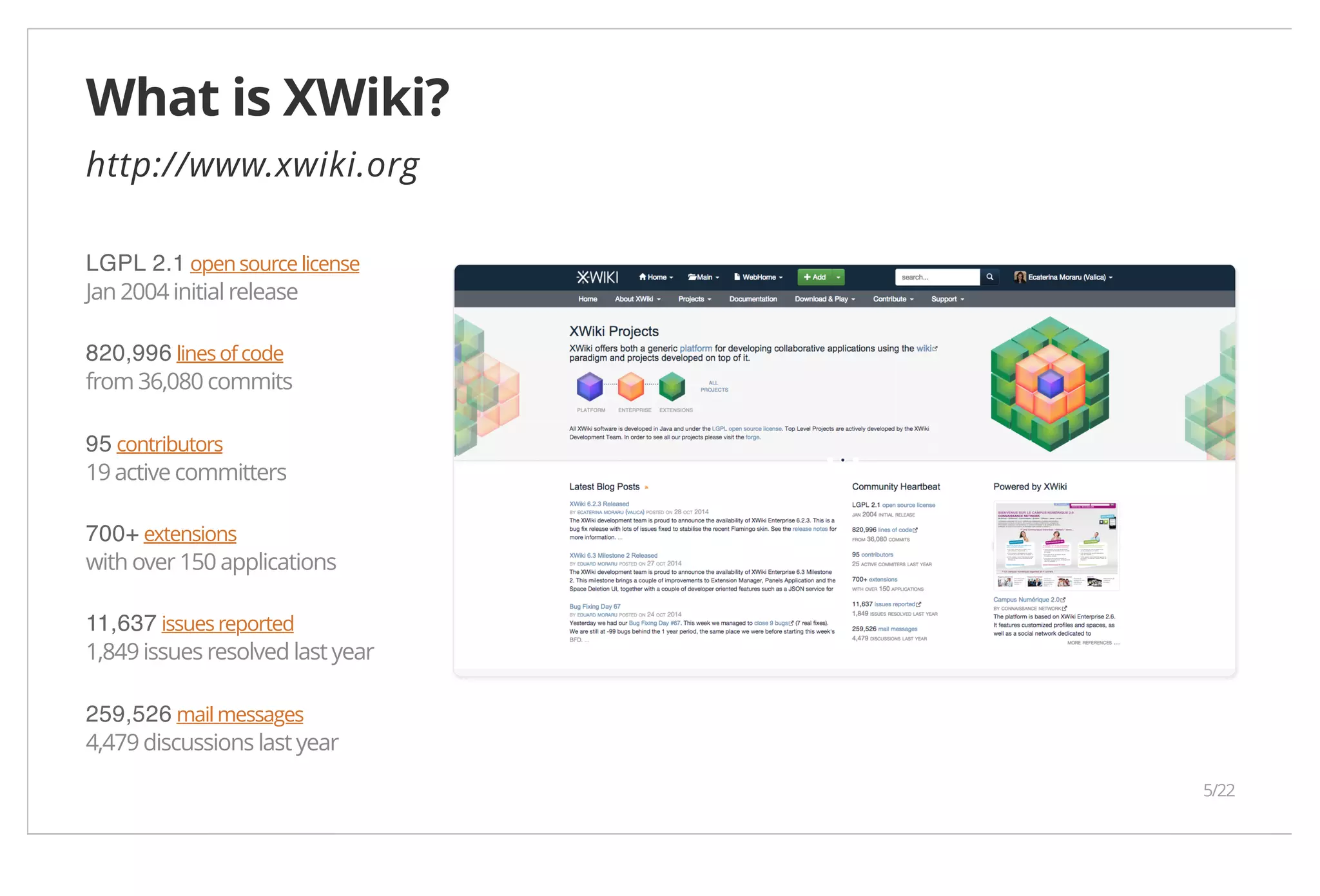 What is XWiki? http://www.xwiki.org LGPL 2.1 open source license Jan 2004 initial release 820,996 lines of code from 36,080 commits 95 contributors 19 active committers 700+ extensions with over 150 applications 11,637 issues reported 1,849 issues resolved last year 259,526 mail messages 4,479 discussions last year 5/22 