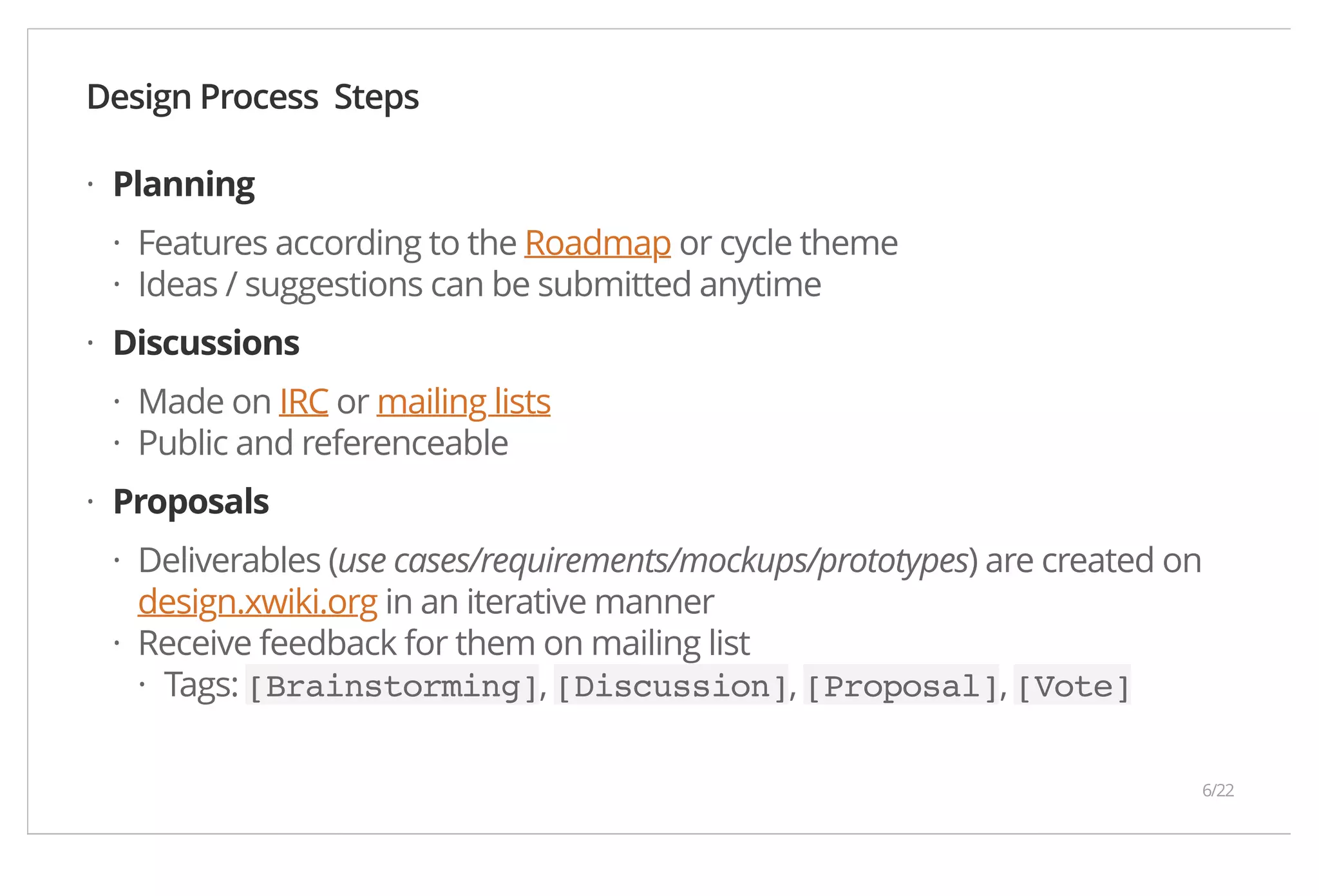 Design Process Steps Planning Features according to the Roadmap or cycle theme Ideas / suggestions can be submitted anytime Discussions Made on IRC or mailing lists Public and referenceable Proposals Deliverables (use cases/requirements/mockups/prototypes) are created on design.xwiki.org in an iterative manner Receive feedback for them on mailing list Tags: [Brainstorming], [Discussion], [Proposal], [Vote] · ·· · ·· · · · · 6/22 