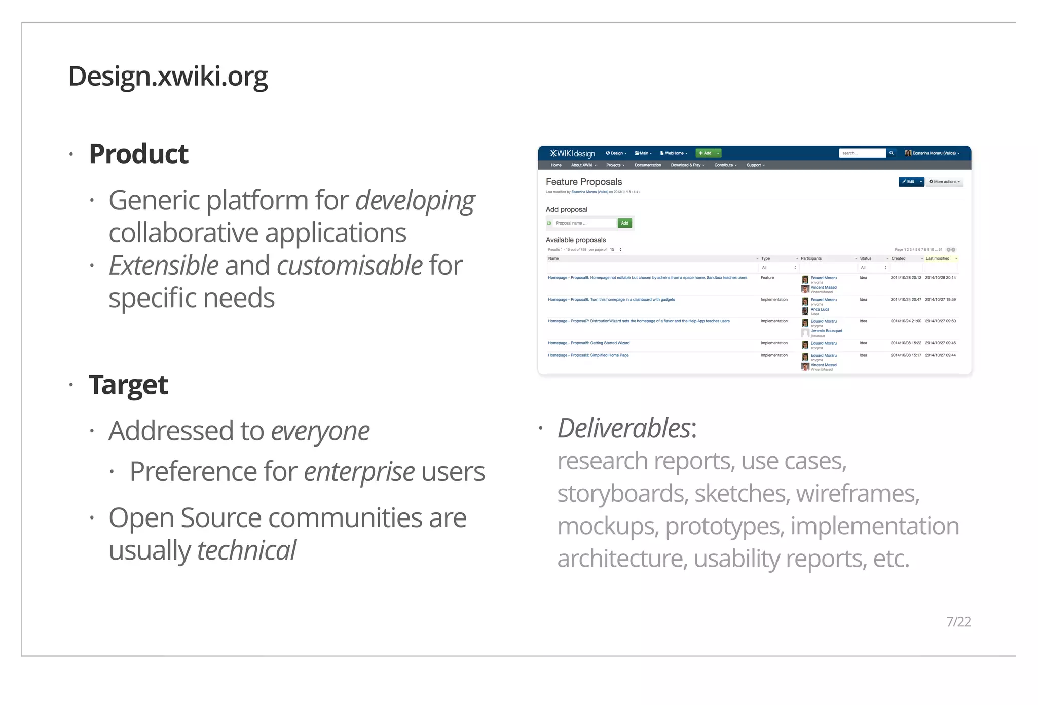 Product Generic platform for developing collaborative applications Extensible and customisable for specific needs Target Addressed to everyone Preference for enterprise users Open Source communities are usually technical Deliverables: research reports, use cases, storyboards, sketches, wireframes, mockups, prototypes, implementation architecture, usability reports, etc. Design.xwiki.org · · · · · · · · 7/22 