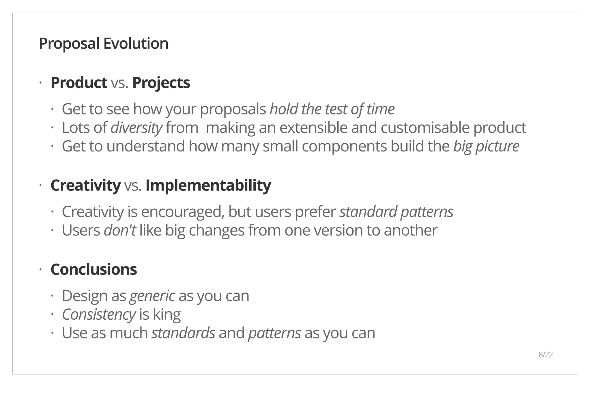 Proposal Evolution Product vs. Projects Get to see how your proposals hold the test of time Lots of diversity from making an extensible and customisable product Get to understand how many small components build the big picture Creativity vs. Implementability Creativity is encouraged, but users prefer standard patterns Users don't like big changes from one version to another Conclusions Design as generic as you can Consistency is king Use as much standards and patterns as you can · ··· · ·· · ··· 8/22 
