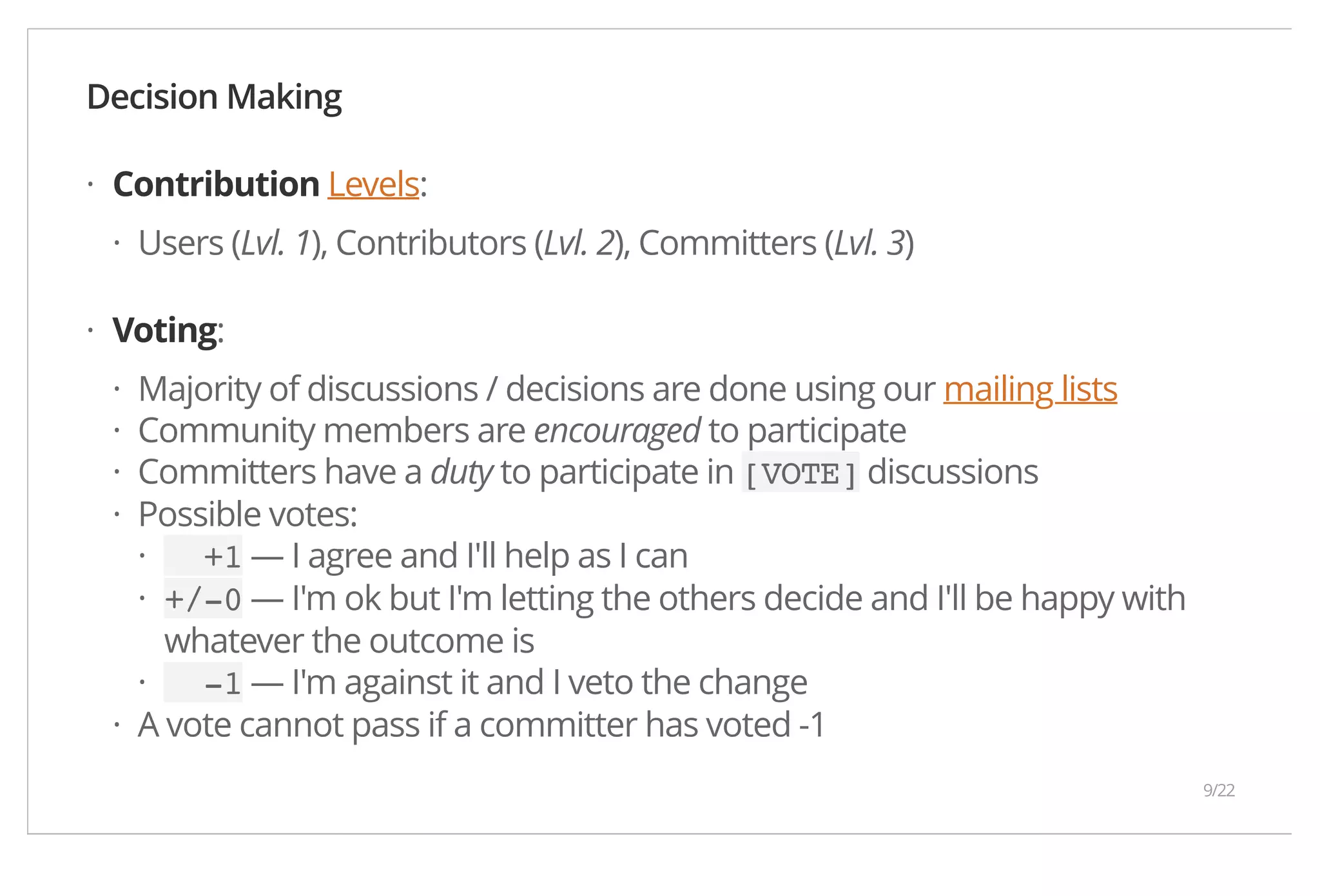 Decision Making Contribution Levels: Users (Lvl. 1), Contributors (Lvl. 2), Committers (Lvl. 3) Voting: Majority of discussions / decisions are done using our mailing lists Community members are encouraged to participate Committers have a duty to participate in [VOTE] discussions Possible votes: +1 — I agree and I'll help as I can +/-0 — I'm ok but I'm letting the others decide and I'll be happy with whatever the outcome is -1 — I'm against it and I veto the change A vote cannot pass if a committer has voted -1 · · · ···· ·· · · 9/22 