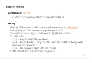 Decision Making 
Contribution Levels: 
Users (Lvl. 1), Contributors (Lvl. 2), Committers (Lvl. 3) 
Voting: 
Majority of discussions / decisions are done using our mailing lists 
Community members are encouraged to participate 
Committers have a duty to participate in [VOTE] discussions 
Possible votes: 
+1 — I agree and I'll help as I can 
+/-0 — I'm ok but I'm letting the others decide and I'll be happy with 
whatever the outcome is 
-1 — I'm against it and I veto the change 
A vote cannot pass if a committer has voted -1 
· 
· 
· 
···· 
·· 
· 
· 
9/22 
 