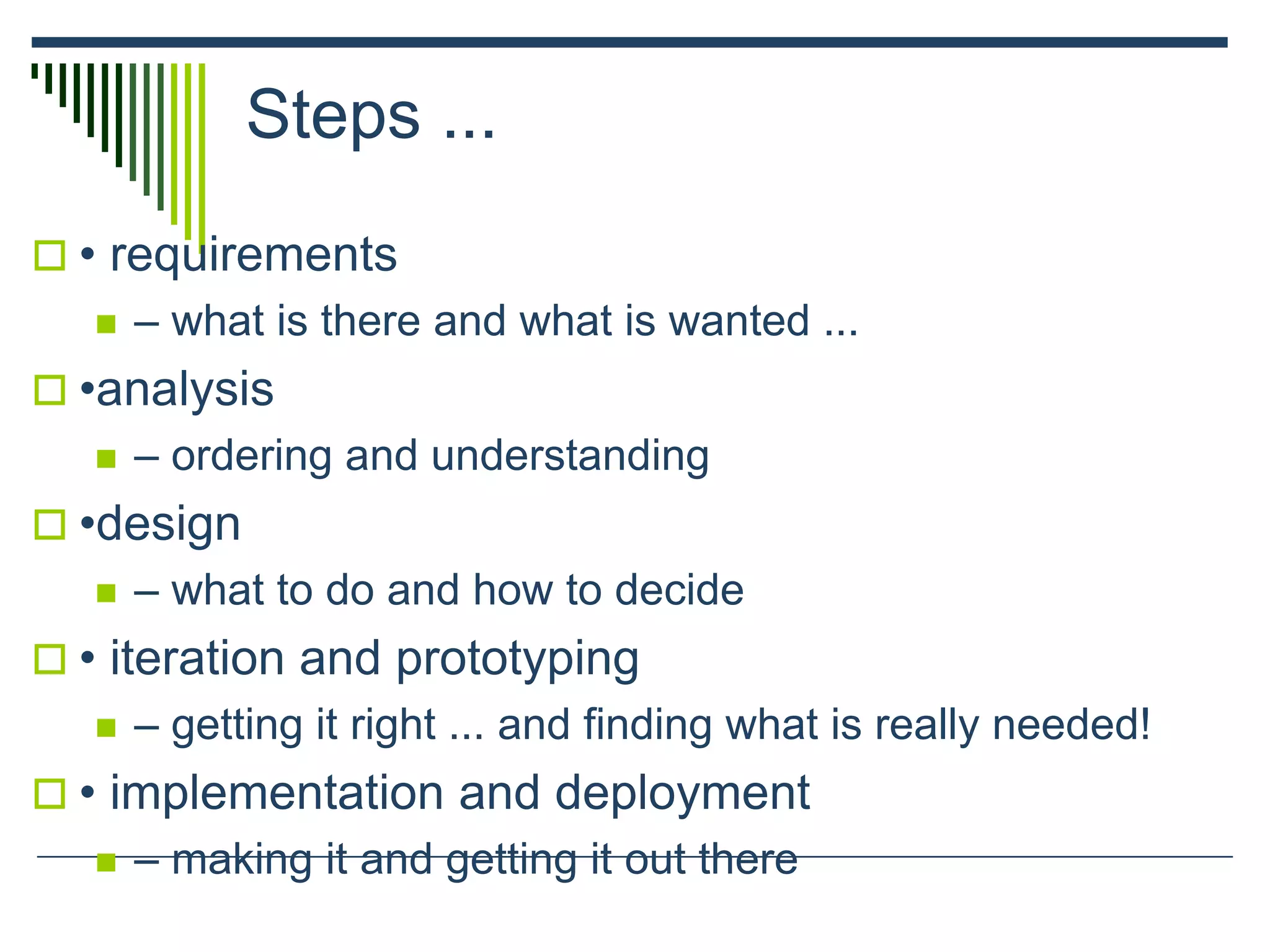 Steps ...
 • requirements
 – what is there and what is wanted ...
 •analysis
 – ordering and understanding
 •design
 – what to do and how to decide
 • iteration and prototyping
 – getting it right ... and finding what is really needed!
 • implementation and deployment
 – making it and getting it out there
 