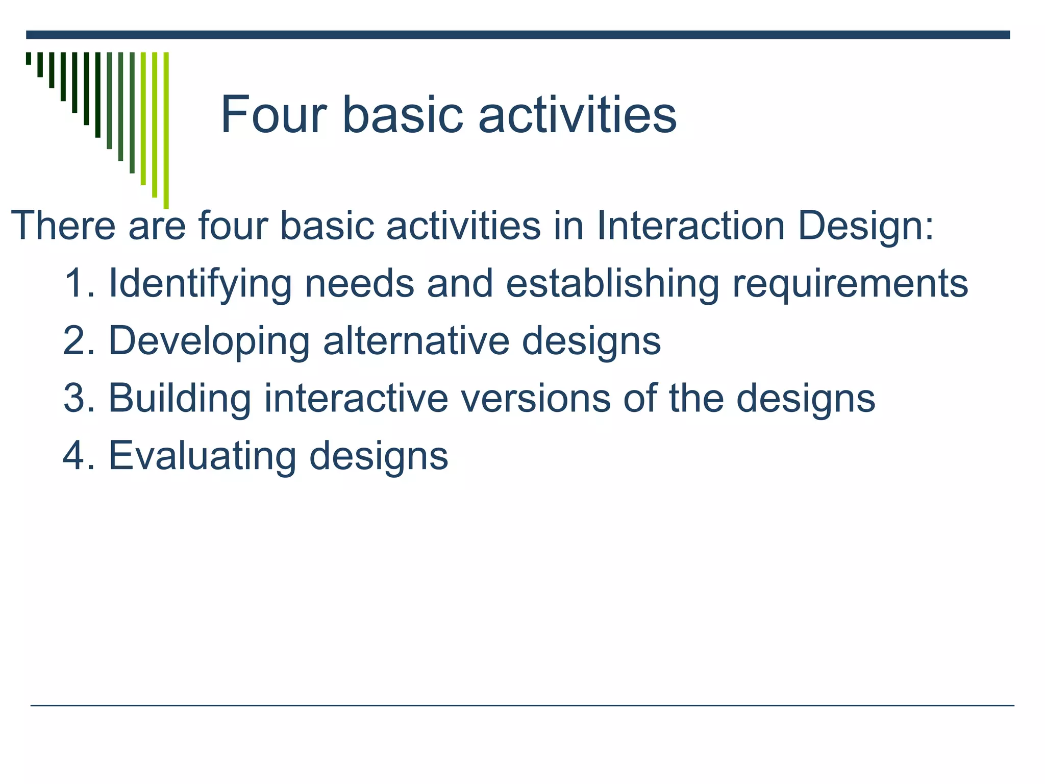 Four basic activities
There are four basic activities in Interaction Design:
1. Identifying needs and establishing requirements
2. Developing alternative designs
3. Building interactive versions of the designs
4. Evaluating designs
 