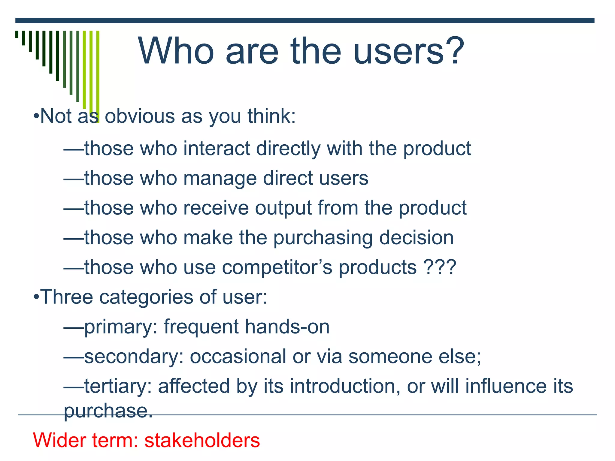 Who are the users?
•Not as obvious as you think:
—those who interact directly with the product
—those who manage direct users
—those who receive output from the product
—those who make the purchasing decision
—those who use competitor’s products ???
•Three categories of user:
—primary: frequent hands-on
—secondary: occasional or via someone else;
—tertiary: affected by its introduction, or will influence its
purchase.
Wider term: stakeholders
 