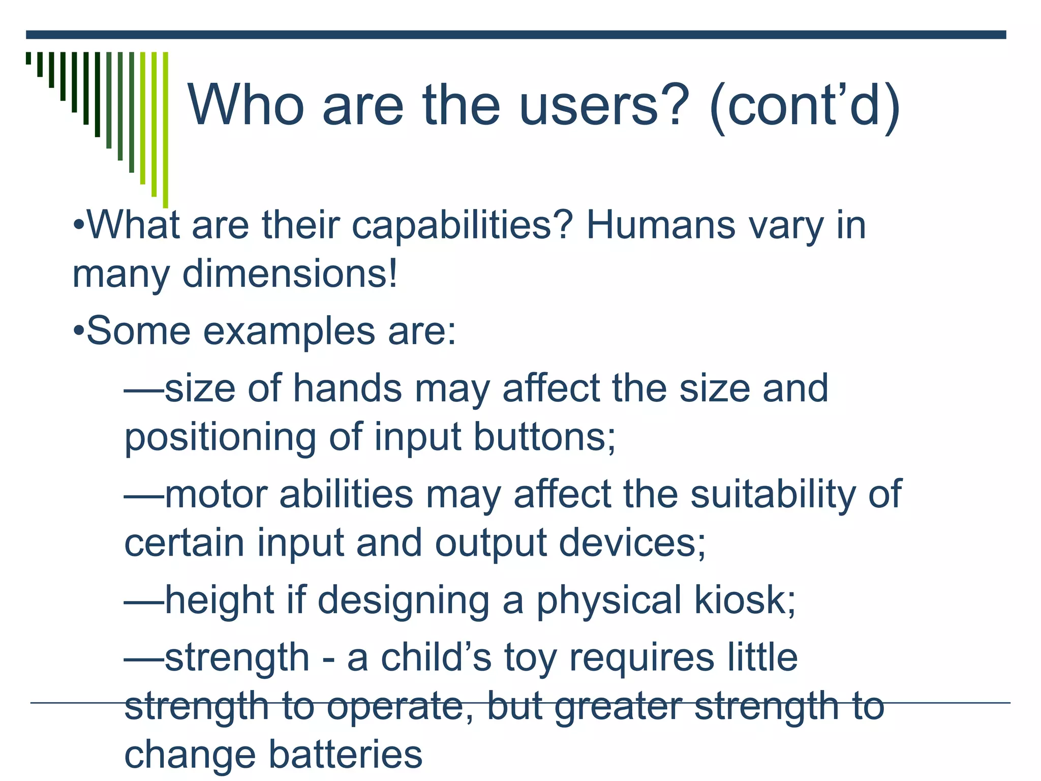 Who are the users? (cont’d)
•What are their capabilities? Humans vary in
many dimensions!
•Some examples are:
—size of hands may affect the size and
positioning of input buttons;
—motor abilities may affect the suitability of
certain input and output devices;
—height if designing a physical kiosk;
—strength - a child’s toy requires little
strength to operate, but greater strength to
change batteries
 