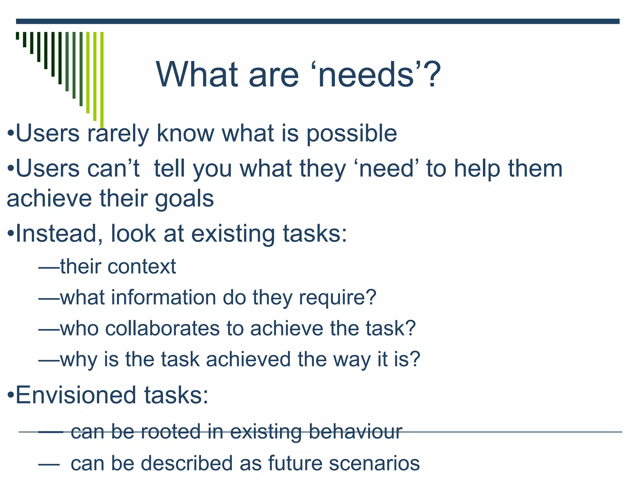 What are ‘needs’?
•Users rarely know what is possible
•Users can’t tell you what they ‘need’ to help them
achieve their goals
•Instead, look at existing tasks:
—their context
—what information do they require?
—who collaborates to achieve the task?
—why is the task achieved the way it is?
•Envisioned tasks:
— can be rooted in existing behaviour
— can be described as future scenarios
 