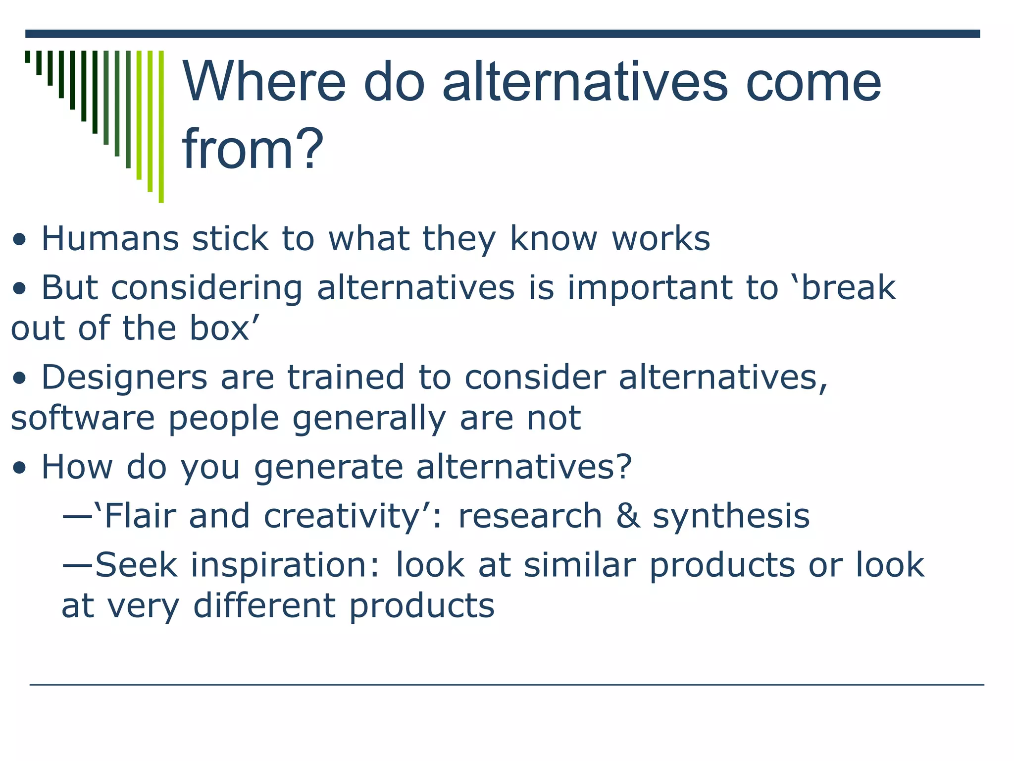 Where do alternatives come
from?
• Humans stick to what they know works
• But considering alternatives is important to ‘break
out of the box’
• Designers are trained to consider alternatives,
software people generally are not
• How do you generate alternatives?
—‘Flair and creativity’: research & synthesis
—Seek inspiration: look at similar products or look
at very different products
 