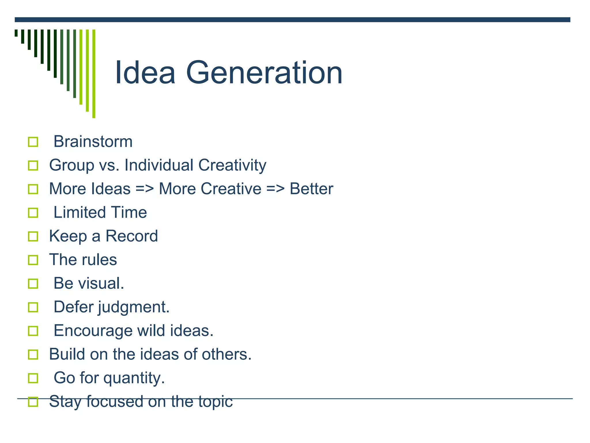 Idea Generation
 Brainstorm
 Group vs. Individual Creativity
 More Ideas => More Creative => Better
 Limited Time
 Keep a Record
 The rules
 Be visual.
 Defer judgment.
 Encourage wild ideas.
 Build on the ideas of others.
 Go for quantity.
 Stay focused on the topic
 
