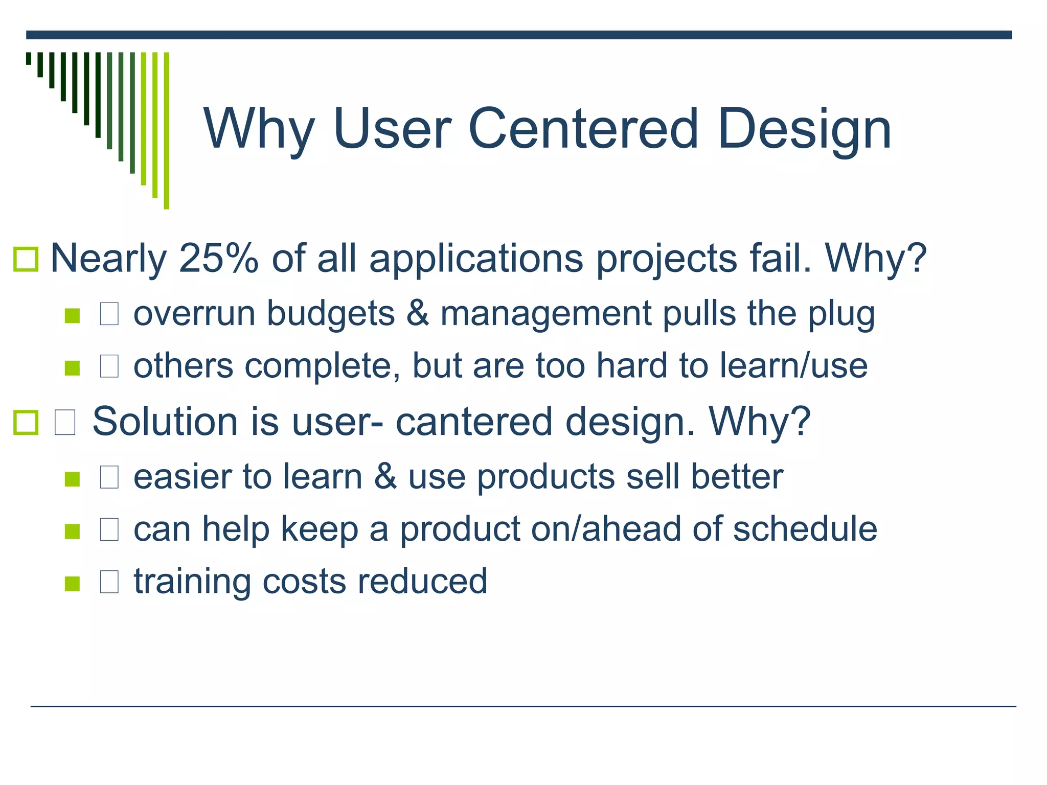 Why User Centered Design
 Nearly 25% of all applications projects fail. Why?
 􀂄 overrun budgets & management pulls the plug
 􀂄 others complete, but are too hard to learn/use
 􀂄 Solution is user- cantered design. Why?
 􀂄 easier to learn & use products sell better
 􀂄 can help keep a product on/ahead of schedule
 􀂄 training costs reduced
 