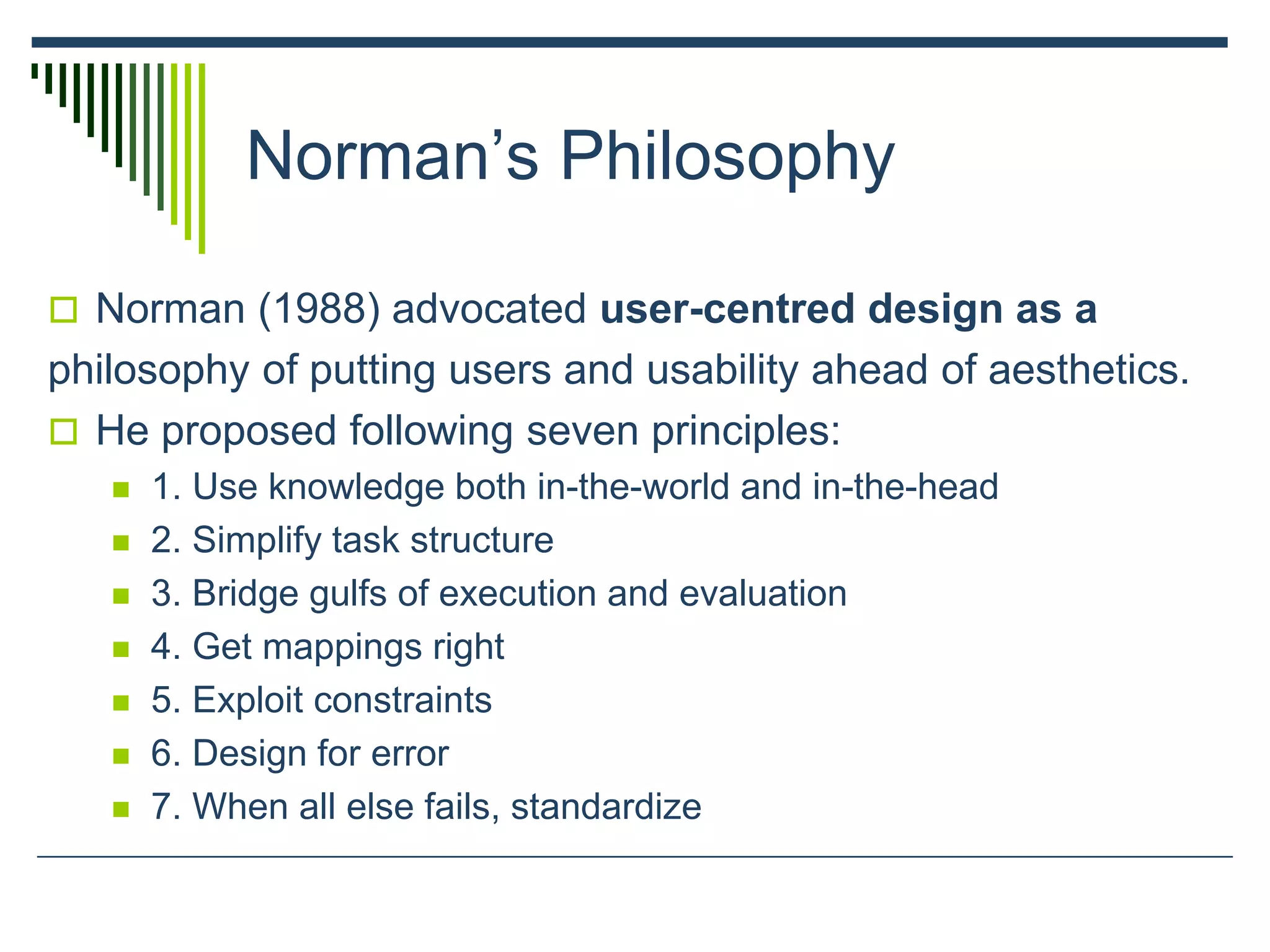 Norman’s Philosophy
 Norman (1988) advocated user-centred design as a
philosophy of putting users and usability ahead of aesthetics.
 He proposed following seven principles:
 1. Use knowledge both in-the-world and in-the-head
 2. Simplify task structure
 3. Bridge gulfs of execution and evaluation
 4. Get mappings right
 5. Exploit constraints
 6. Design for error
 7. When all else fails, standardize
 