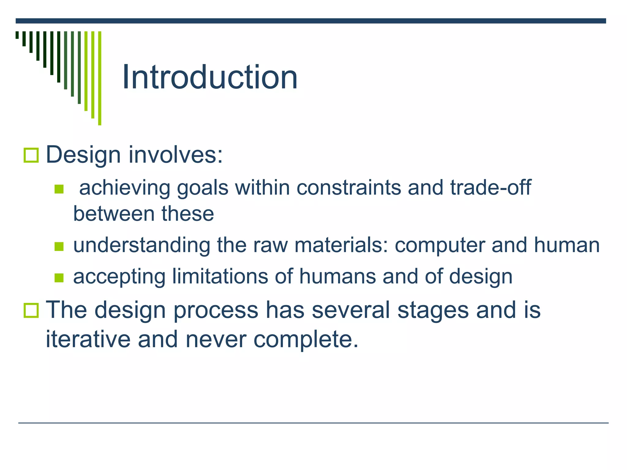Introduction
 Design involves:
 achieving goals within constraints and trade-off
between these
 understanding the raw materials: computer and human
 accepting limitations of humans and of design
 The design process has several stages and is
iterative and never complete.
 