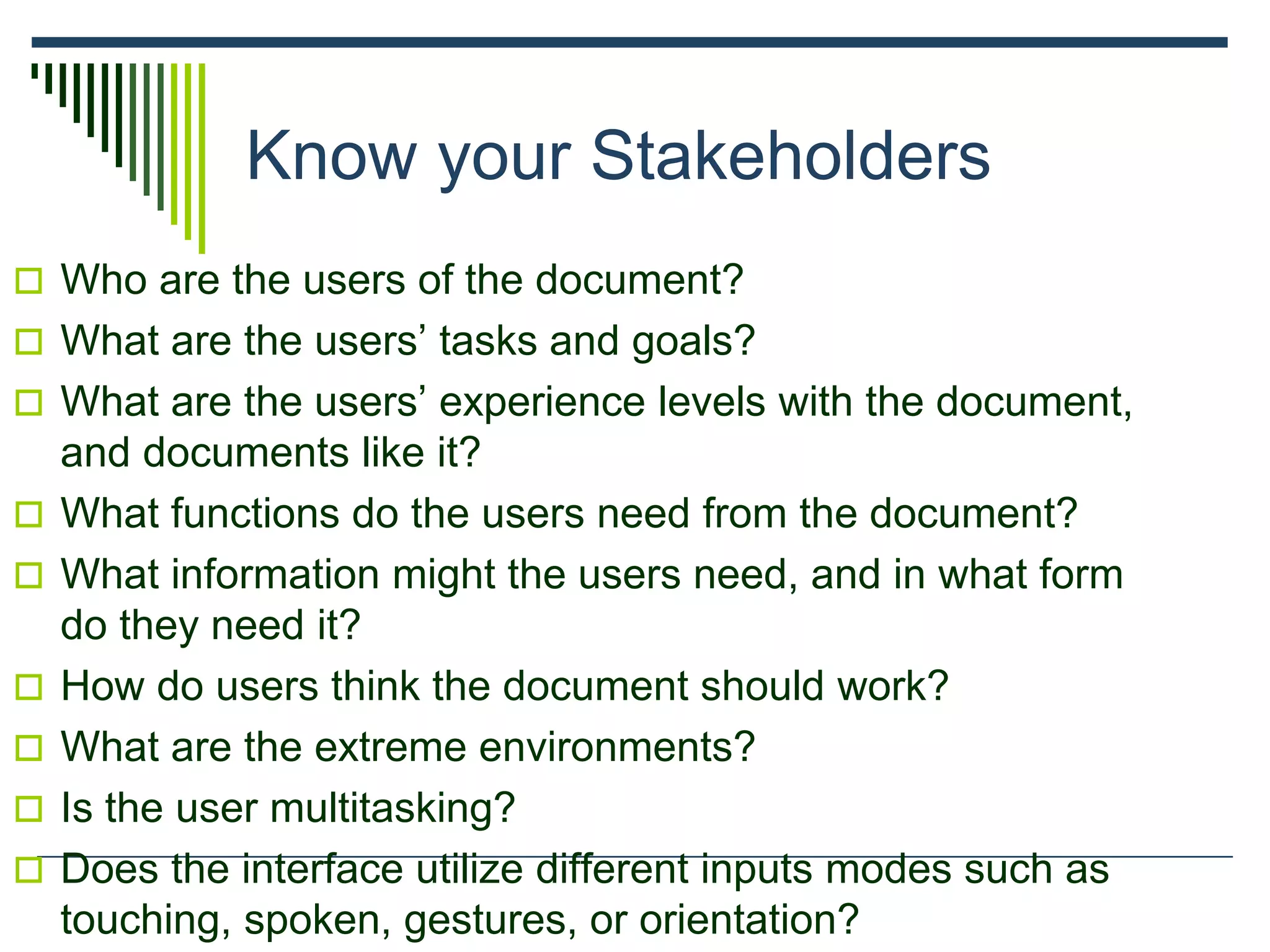 Know your Stakeholders
 Who are the users of the document?
 What are the users’ tasks and goals?
 What are the users’ experience levels with the document,
and documents like it?
 What functions do the users need from the document?
 What information might the users need, and in what form
do they need it?
 How do users think the document should work?
 What are the extreme environments?
 Is the user multitasking?
 Does the interface utilize different inputs modes such as
touching, spoken, gestures, or orientation?
 