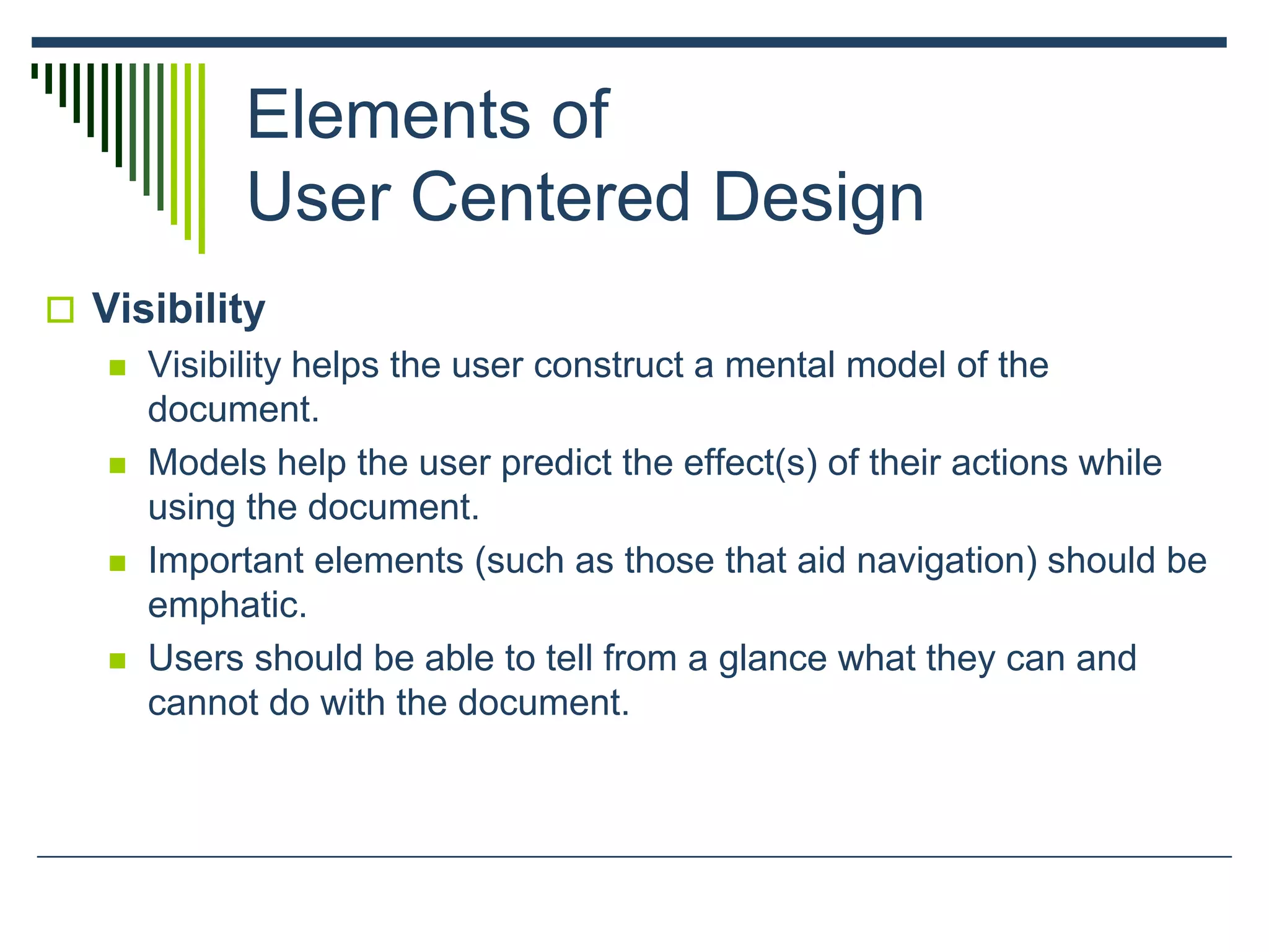Elements of
User Centered Design
 Visibility
 Visibility helps the user construct a mental model of the
document.
 Models help the user predict the effect(s) of their actions while
using the document.
 Important elements (such as those that aid navigation) should be
emphatic.
 Users should be able to tell from a glance what they can and
cannot do with the document.
 