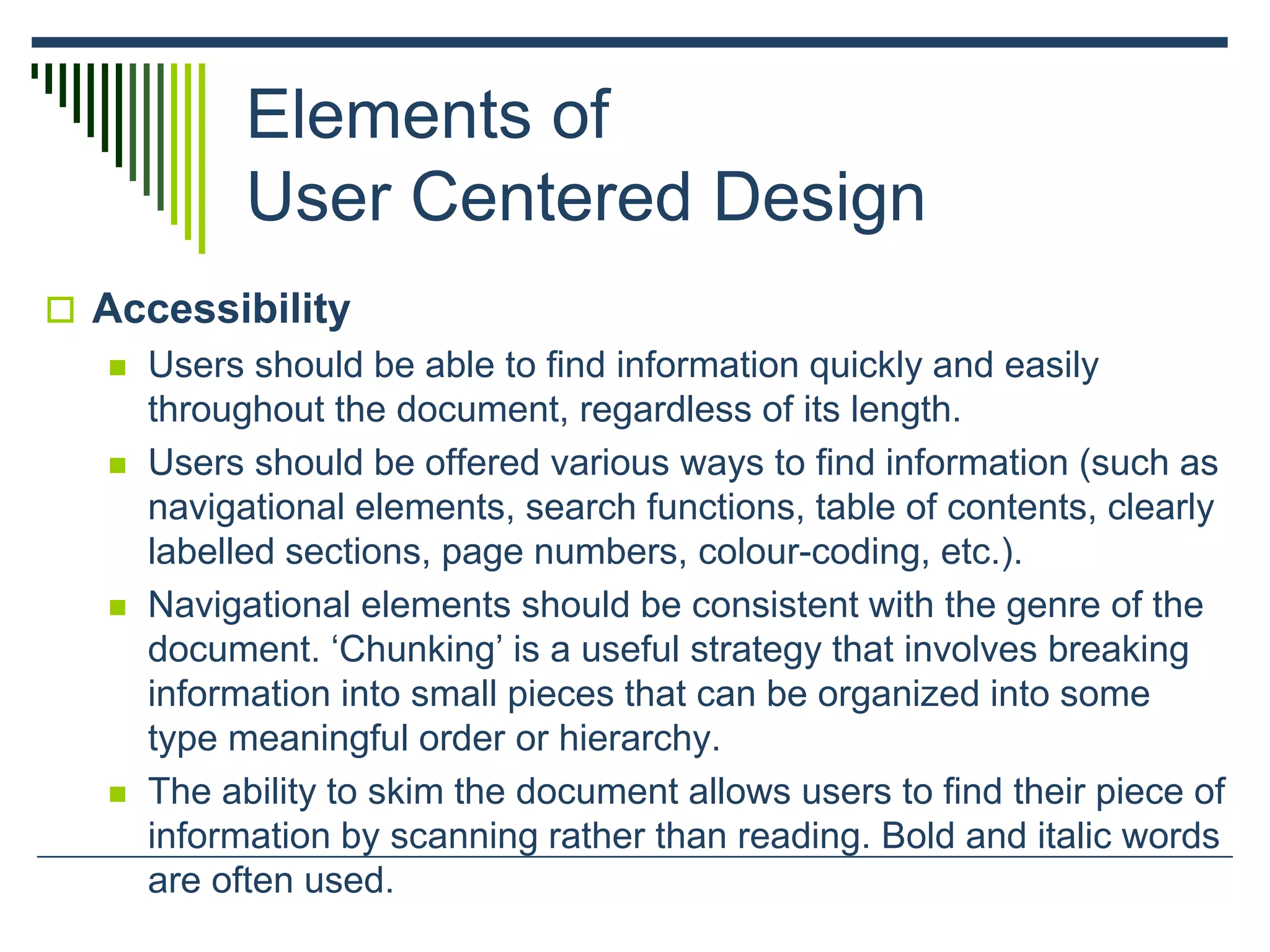 Elements of
User Centered Design
 Accessibility
 Users should be able to find information quickly and easily
throughout the document, regardless of its length.
 Users should be offered various ways to find information (such as
navigational elements, search functions, table of contents, clearly
labelled sections, page numbers, colour-coding, etc.).
 Navigational elements should be consistent with the genre of the
document. ‘Chunking’ is a useful strategy that involves breaking
information into small pieces that can be organized into some
type meaningful order or hierarchy.
 The ability to skim the document allows users to find their piece of
information by scanning rather than reading. Bold and italic words
are often used.
 