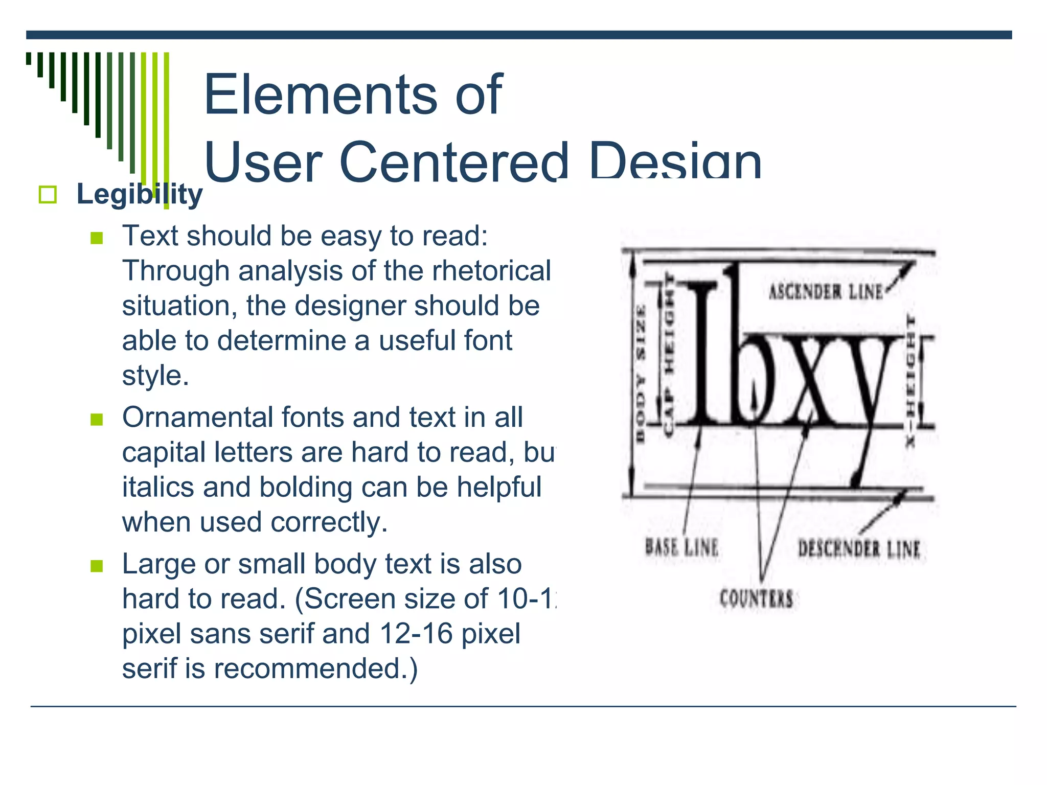 Elements of
User Centered Design Legibility
 Text should be easy to read:
Through analysis of the rhetorical
situation, the designer should be
able to determine a useful font
style.
 Ornamental fonts and text in all
capital letters are hard to read, but
italics and bolding can be helpful
when used correctly.
 Large or small body text is also
hard to read. (Screen size of 10-12
pixel sans serif and 12-16 pixel
serif is recommended.)
 