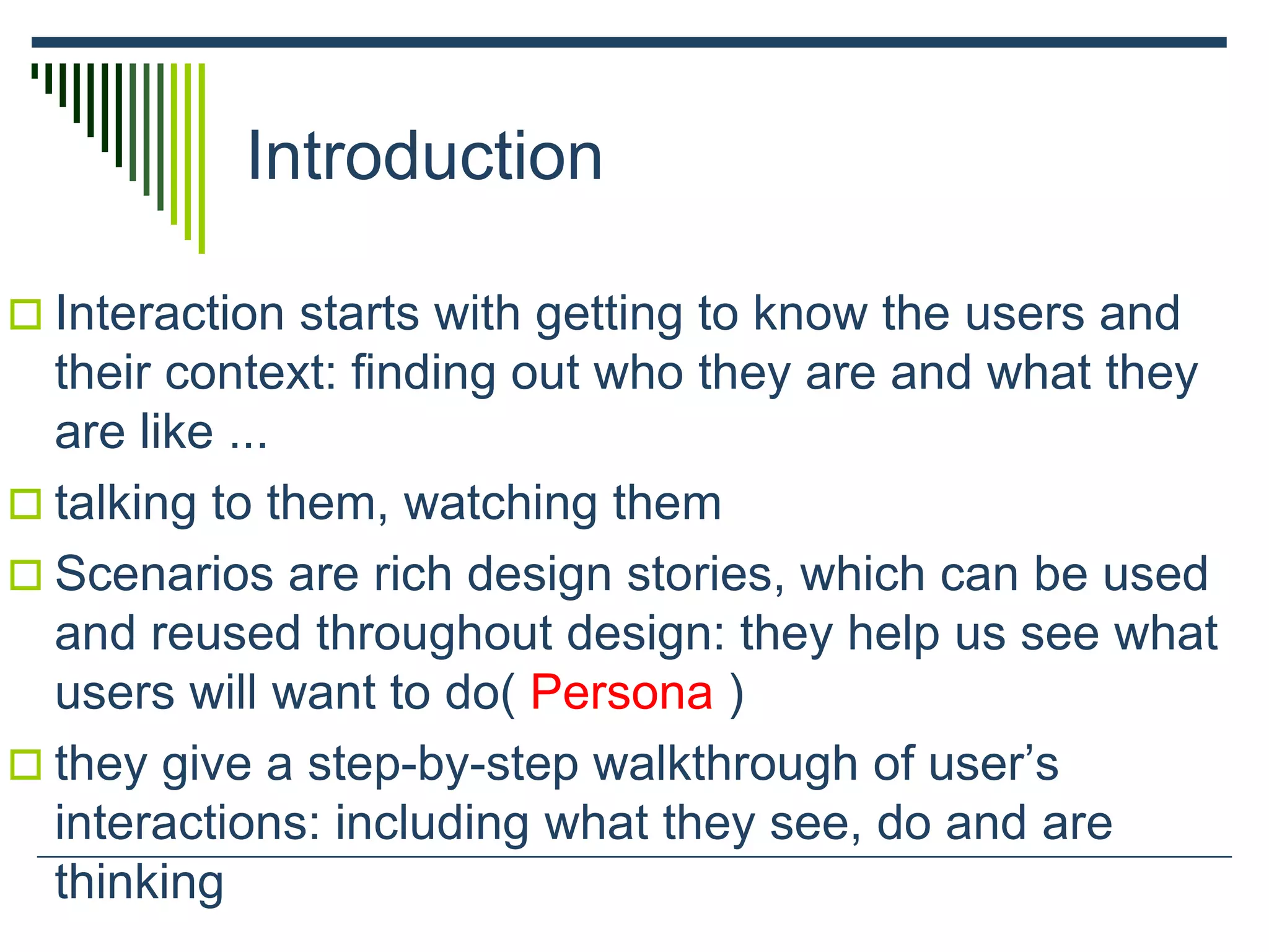 Introduction
 Interaction starts with getting to know the users and
their context: finding out who they are and what they
are like ...
 talking to them, watching them
 Scenarios are rich design stories, which can be used
and reused throughout design: they help us see what
users will want to do( Persona )
 they give a step-by-step walkthrough of user’s
interactions: including what they see, do and are
thinking
 