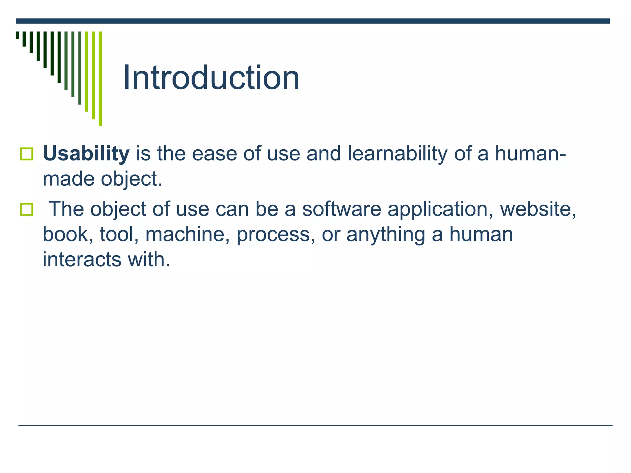 Introduction
 Usability is the ease of use and learnability of a human-
made object.
 The object of use can be a software application, website,
book, tool, machine, process, or anything a human
interacts with.
 
