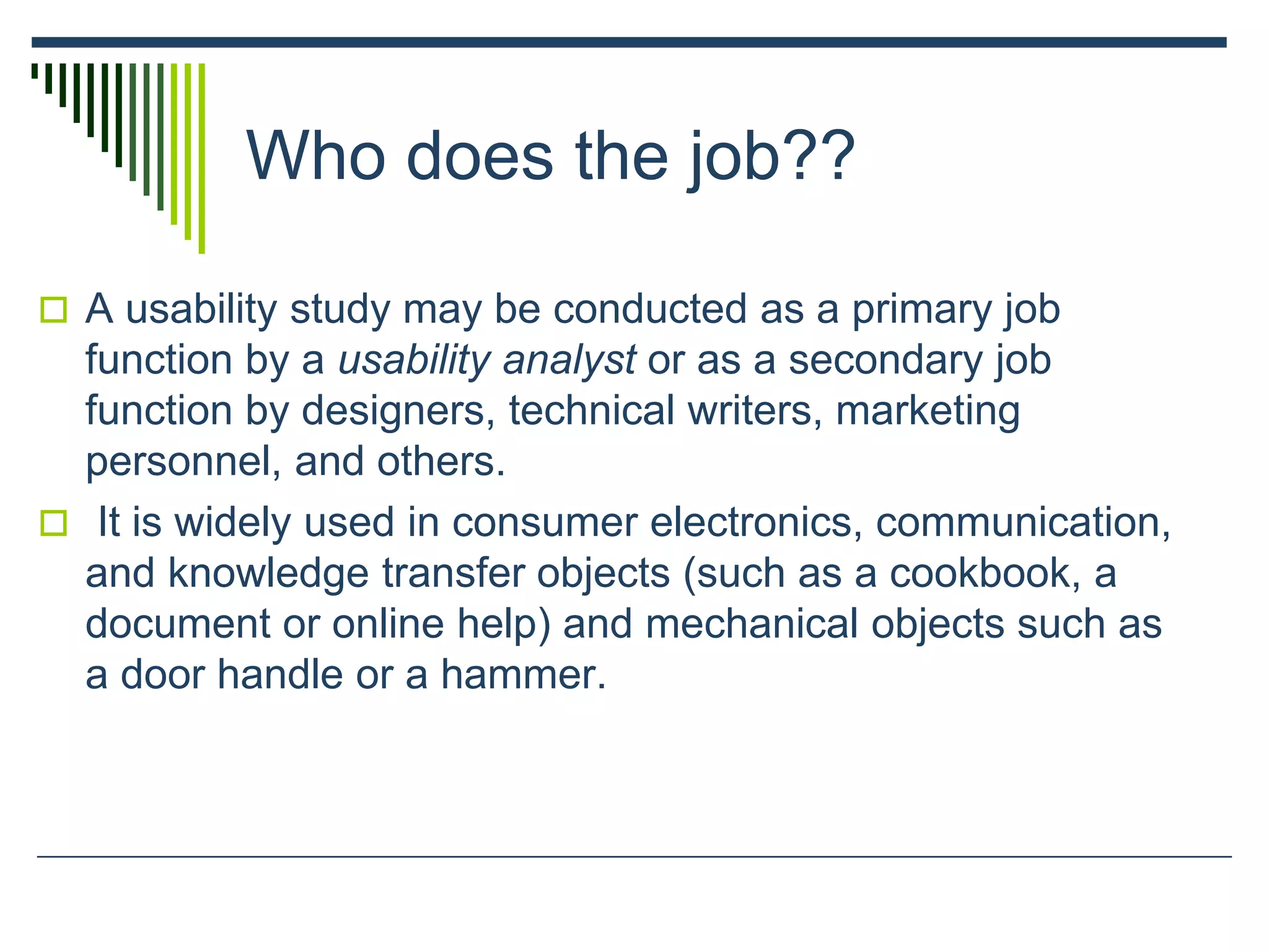 Who does the job??
 A usability study may be conducted as a primary job
function by a usability analyst or as a secondary job
function by designers, technical writers, marketing
personnel, and others.
 It is widely used in consumer electronics, communication,
and knowledge transfer objects (such as a cookbook, a
document or online help) and mechanical objects such as
a door handle or a hammer.
 