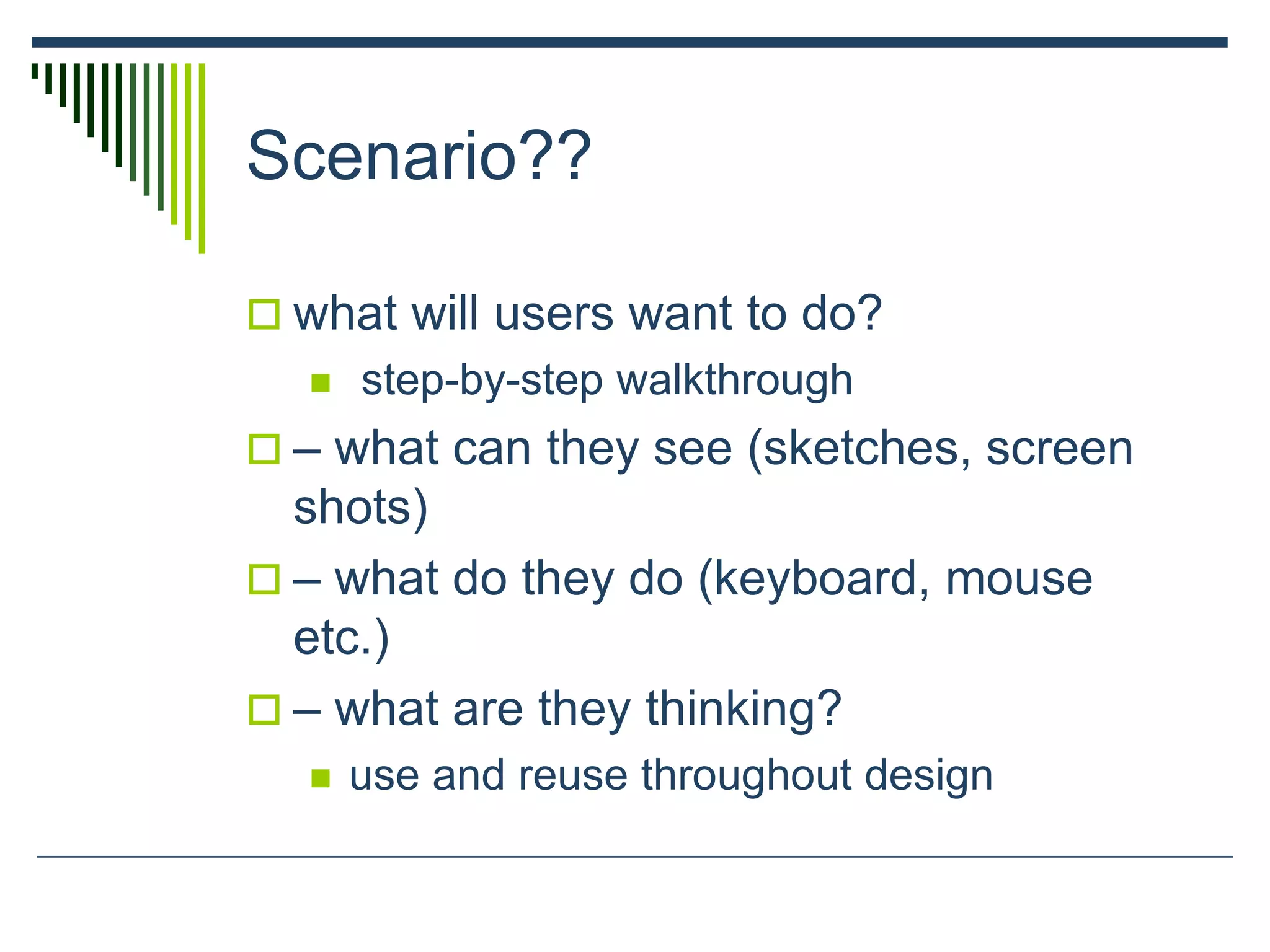 Scenario??
 what will users want to do?
 step-by-step walkthrough
 – what can they see (sketches, screen
shots)
 – what do they do (keyboard, mouse
etc.)
 – what are they thinking?
 use and reuse throughout design
 